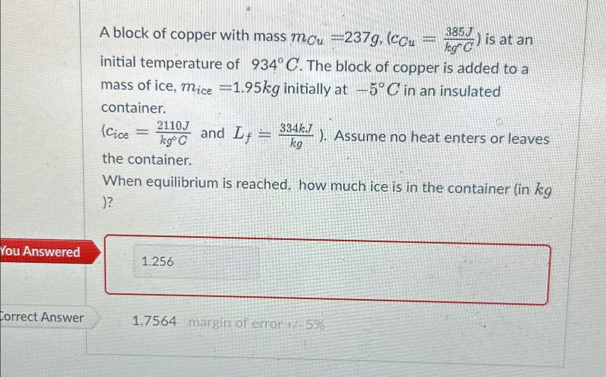 You Answered
Correct Answer
385.7
A block of copper with mass mcu =237g, (ccu
kg) is at an
initial temperature of 934°C. The block of copper is added to a
mass of ice, mice =1.95kg initially at -5°C in an insulated
container.
C
2110J
(Cice
kg C
the container.
When equilibrium is reached, how much ice is in the container (in kg
)?
334k.J
and L
kg
1.256
FORD
REP
). Assume no heat enters or leaves
1.7564 margin of error 1/- 5%