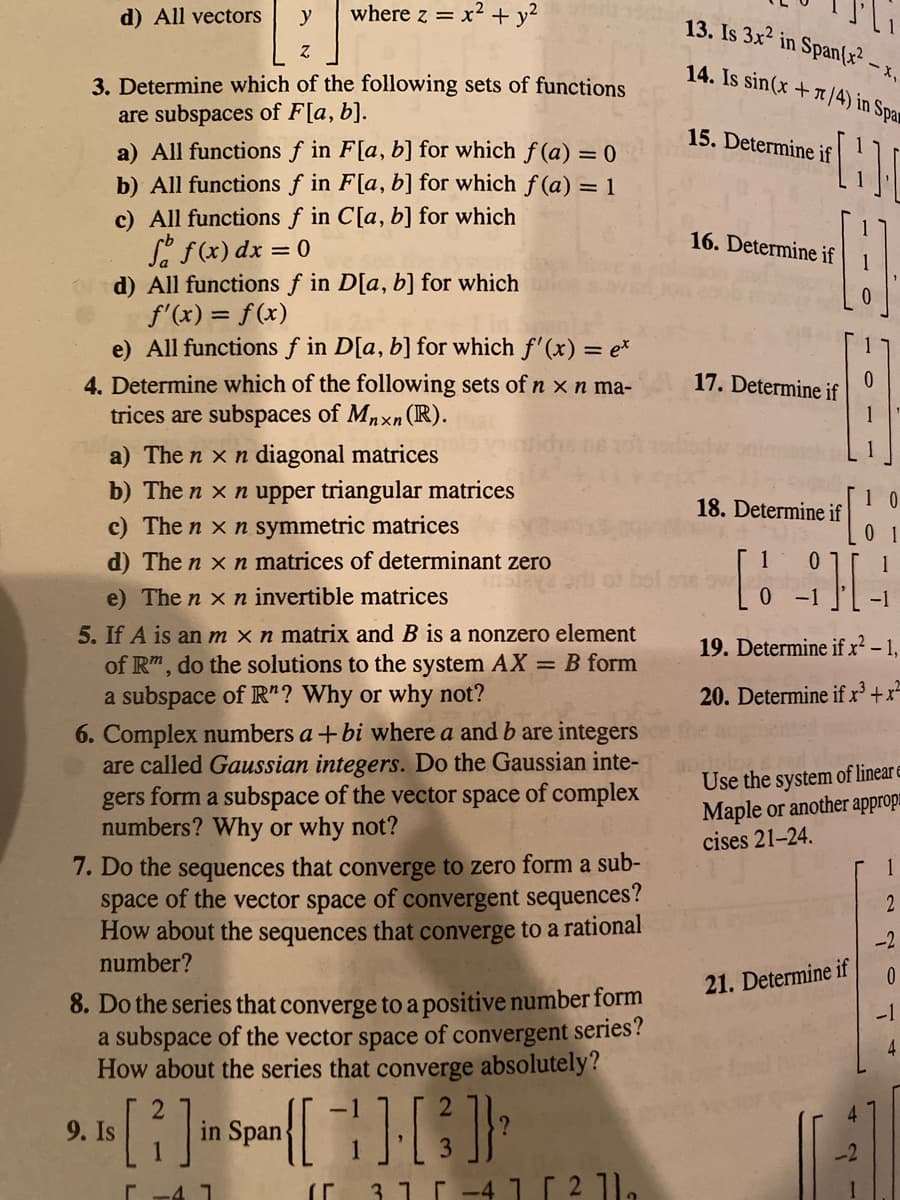 d) All vectors
y
where z =
x² + y?
13. Is 3x² in Span(x²
14. Is sin(x +/4) in Spa
-X.
3. Determine which of the following sets of functions
are subspaces of F[a, b].
a) All functions f in F[a, b] for which f (a) = 0
b) All functions f in F[a, b] for which f (a) = 1
c) All functions f in C[a, b] for which
Se f(x) dx = 0
d) All functions f in D[a, b] for which
f'(x) = f(x)
e) All functions f in D[a, b] for which f'(x) = e*
4. Determine which of the following sets of n x n ma-
trices are subspaces of Mnxn (R).
15. Determine if
16. Determine if
17. Determine if
a) The n x n diagonal matrices
b) The n x n upper triangular matrices
c) The n x n symmetric matrices
1 0
18. Determine if
0 1
d) The n x n matrices of determinant zero
e) The n x n invertible matrices
-1
5. If A is an m x n matrix and B is a nonzero element
of Rm, do the solutions to the system AX = B form
a subspace of R"? Why or why not?
19. Determine if x² - 1,
20. Determine if x' +x=
6. Complex numbers a +bi where a and b are integers
are called Gaussian integers. Do the Gaussian inte-
gers form a subspace of the vector space of complex
numbers? Why or why not?
Use the system of linear e
Maple or another appropa
cises 21-24.
7. Do the sequences that converge to zero form a sub-
space of the vector space of convergent sequences?
How about the sequences that converge to a rational
number?
1
-2
21. Determine if
8. Do the series that converge to a positive number form
a subspace of the vector space of convergent series?
How about the series that converge absolutely?
-1
4
9. Is
in Span
31 -41 [ 2 1]a
