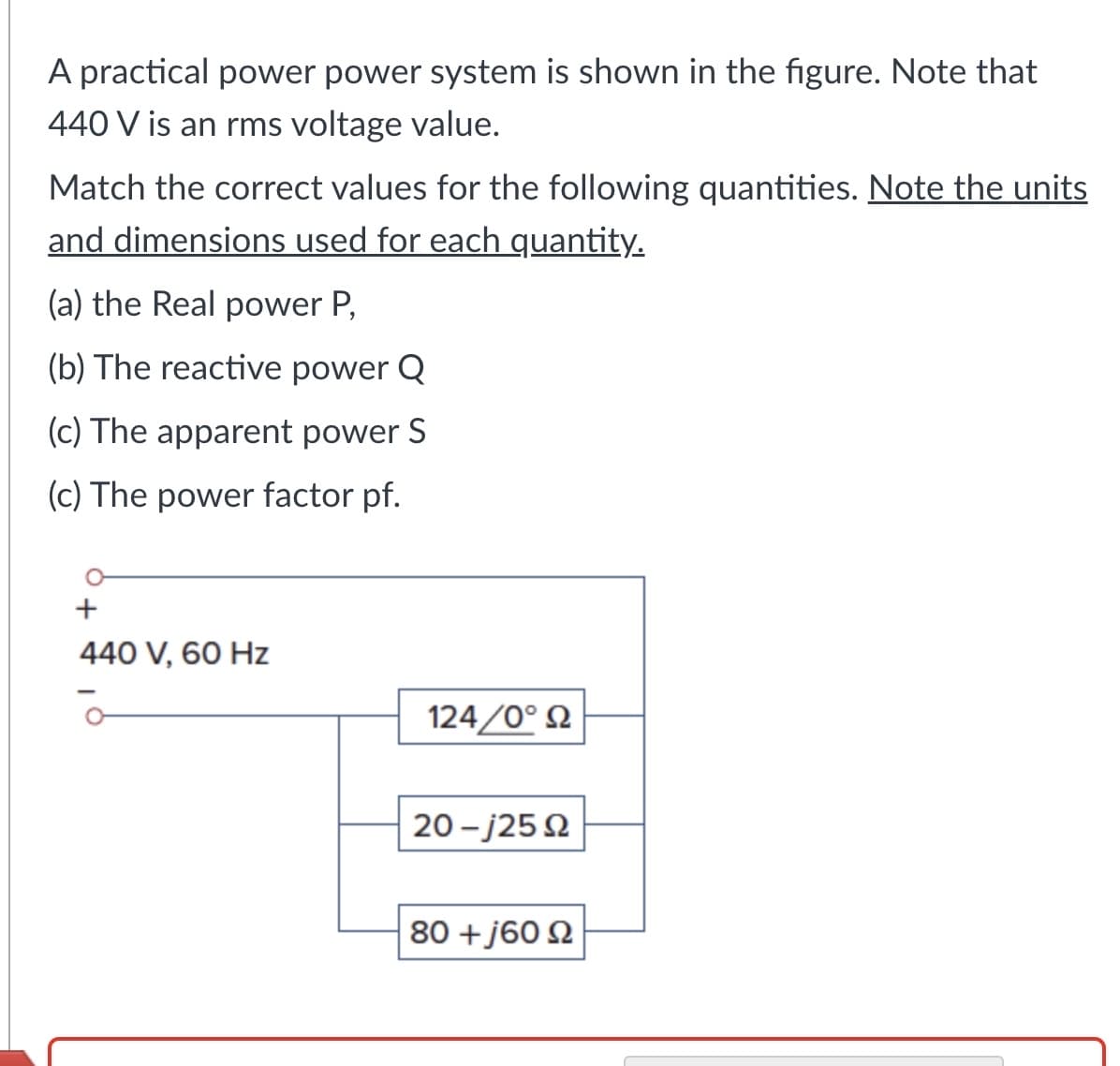 A practical power power system is shown in the figure. Note that
440 V is an rms voltage value.
Match the correct values for the following quantities. Note the units
and dimensions used for each quantity.
(a) the Real power P,
(b) The reactive power Q
(c) The apparent power S
(c) The power factor pf.
+
440 V, 60 Hz
124/0°
20-j250
80 + 160 Ω