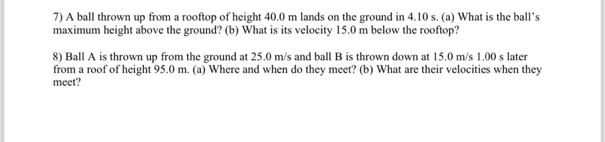 7) A ball thrown up from a rooftop of height 40.0 m lands on the ground in 4.10 s. (a) What is the ball's
maximum height above the ground? (b) What is its velocity 15.0 m below the rooftop?
8) Ball A is thrown up from the ground at 25.0 m/s and ball B is thrown down at 15.0 m/s 1.00 s later
from a roof of height 95.0 m. (a) Where and when do they meet? (b) What are their velocities when they
meet?