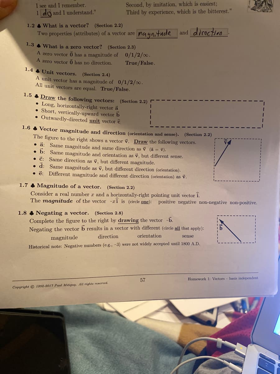 I see and I remember.
I do and I understand."
Second, by imitation, which is easiest3;
Third by experience, which is the bitterest."
1.2 & What is a vector? (Section 2.2)
Two properties (attributes) of a vector are
magnitude and direction
1.3 4 What is a zero vector? (Section 2.3)
A zero vector 0 has a magnitude of 0/1/2/.
A zero vector õ has no direction.
True/False.
1.4 4 Unit vectors. (Section 2.4)
A unit vector has a magnitude of 0/1/2/o.
All unit vectors are equal. True/False.
1.5 4 Draw the following vectors:
• Long, horizontally-right vector a
• Short, vertically-upward vector b
• Outwardly-directed unit vector C
(Section 2.2)
1.6 4 Vector magnitude and direction (orientation and sense). (Section 2.2)
The figure to the right shows a vector v. Draw the following vectors.
• ã: Same magnitude and same direction as v (a = v).
• b: Same magnitude and orientation as v, but different sense.
• č: Same direction as v, but different magnitude.
• d: Same magnitude as ỷ, but different direction (orientation).
• ē: Different magnitude and different direction (orientation) as v.
1.7 & Magnitude of a vector. (Section 2.2)
Consider a real number r and a horizontally-right pointing unit vector i.
The magnitude of the vector -ai is (circle one): positive negative non-negative non-positive.
1.8 & Negating a vector. (Section 2.8)
Complete the figure to the right by drawing the vector -b.
Negating the vector b results in a vector with different (circle all that apply):
direction
orientation
sense
magnitude
Historical note: Negative numbers (e.g., -3) were not widely accepted until 1800 A.D.
57
Homework 1: Vectors - basis independent
Copyright © 1992-9017 Paul Mitiguy. All rights reserved.
