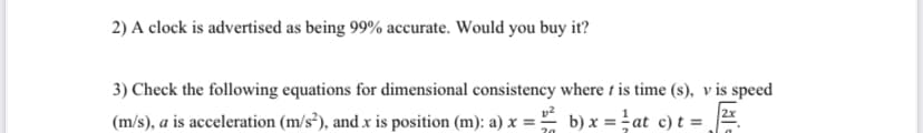 2) A clock is advertised as being 99% accurate. Would you buy it?
3) Check the following equations for dimensional consistency where t is time (s), v is speed
(m/s), a is acceleration (m/s²), and x is position (m): a) x = ² b) x = ² at c) t =
2x