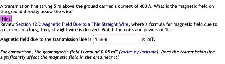 A transmission line strung 5 m above the ground carries a current of 400 A. What is the magnetic field on
the ground directly below the wire?
Hint
Review Section 12.2 Magnetic Field Due to a Thin Straight Wire, where a formula for magnetic field due to
a current in a long, thin, straight wire is derived. Watch the units and powers of 10.
Magnetic field due to the transmission line is 1.6E-6
x mT.
For comparison, the geomagnetic field is around 0.05 mT (varies by latitude). Does the transmission line
significantly affect the magnetic field in the area near it?
