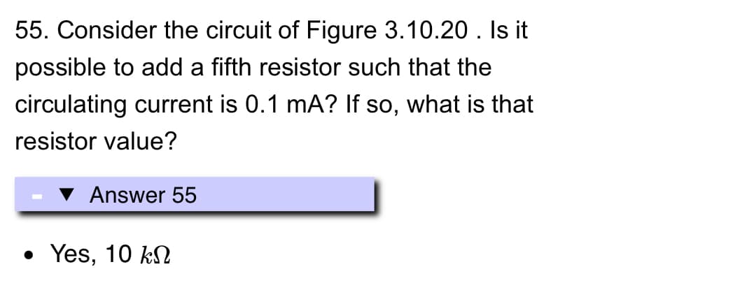 55. Consider the circuit of Figure 3.10.20. Is it
possible to add a fifth resistor such that the
circulating current is 0.1 mA? If so, what is that
resistor value?
Answer 55
• Yes, 10 k