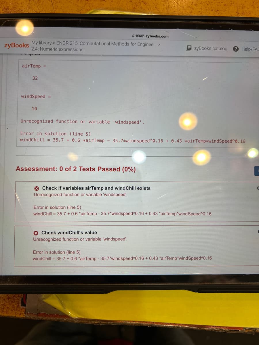 zyBooks
e learn.zybooks.com
My library >ENGR 215: Computational Methods for Enginee... >
2.4: Numeric expressions
airTemp =
32
windSpeed =
10
Unrecognized function or variable 'windspeed'.
Error in solution (line 5)
windChill = 35.7 + 0.6 *air Temp - 35.7*windspeed^0.16 + 0.43 *air Temp*windSpeed^0.16
Assessment: 0 of 2 Tests Passed (0%)
Check if variables airTemp and windChill exists
Unrecognized function or variable 'windspeed'.
EzyBooks catalog ? Help/FAC
Error in solution (line 5)
wind Chill = 35.7 + 0.6 *air Temp - 35.7*windspeed^0.16 + 0.43 *airTemp*wind Speed 0.16
Check windChill's value
Unrecognized function or variable 'windspeed'.
Error in solution (line 5)
wind Chill = 35.7 + 0.6 *air Temp - 35.7*windspeed^0.16 + 0.43 *airTemp*windSpeed^0.16
0