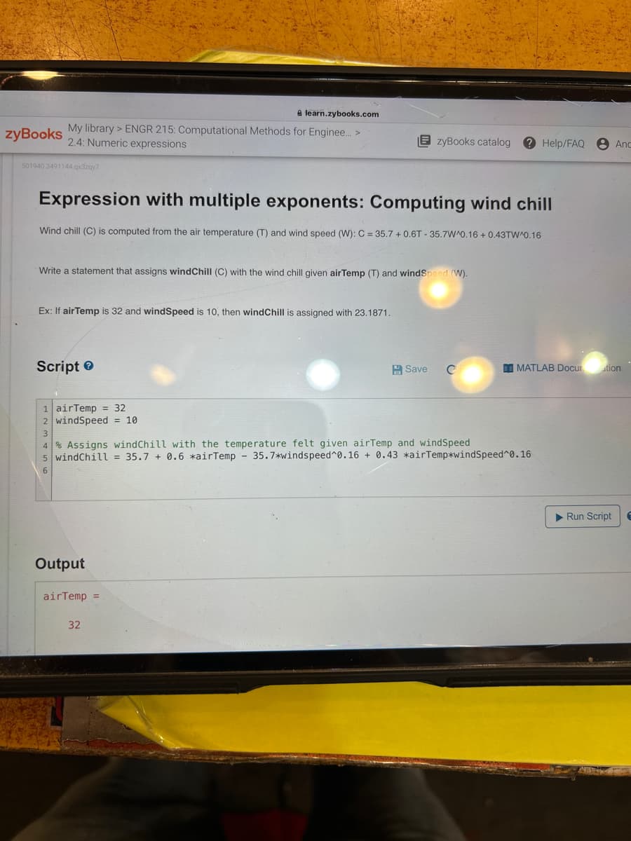 zyBooks
e learn.zybooks.com
My library > ENGR 215: Computational Methods for Enginee... >
2.4: Numeric expressions
501940 3491144.qx3zqy7
Expression with multiple exponents: Computing wind chill
Wind chill (C) is computed from the air temperature (T) and wind speed (W): C = 35.7 +0.6T-35.7W'0.16 +0.43TW^0.16
Write a statement that assigns wind Chill (C) with the wind chill given airTemp (T) and windSpeed (W).
Ex: If air Temp is 32 and windSpeed is 10, then windChill is assigned with 23.1871.
Script>
1 airTemp = 32
2 windSpeed = 10
zyBooks catalog ? Help/FAQ
Output
airTemp =
4% Assigns windChill with the temperature felt given airTemp and windSpeed
5 windChill = 35.7 + 0.6 *airTemp 35.7*windspeed^0.16 + 0.43 *airTemp*windSpeed^0.16
32
Save с
MATLAB Docur
Anc
ation
▶ Run Script E
