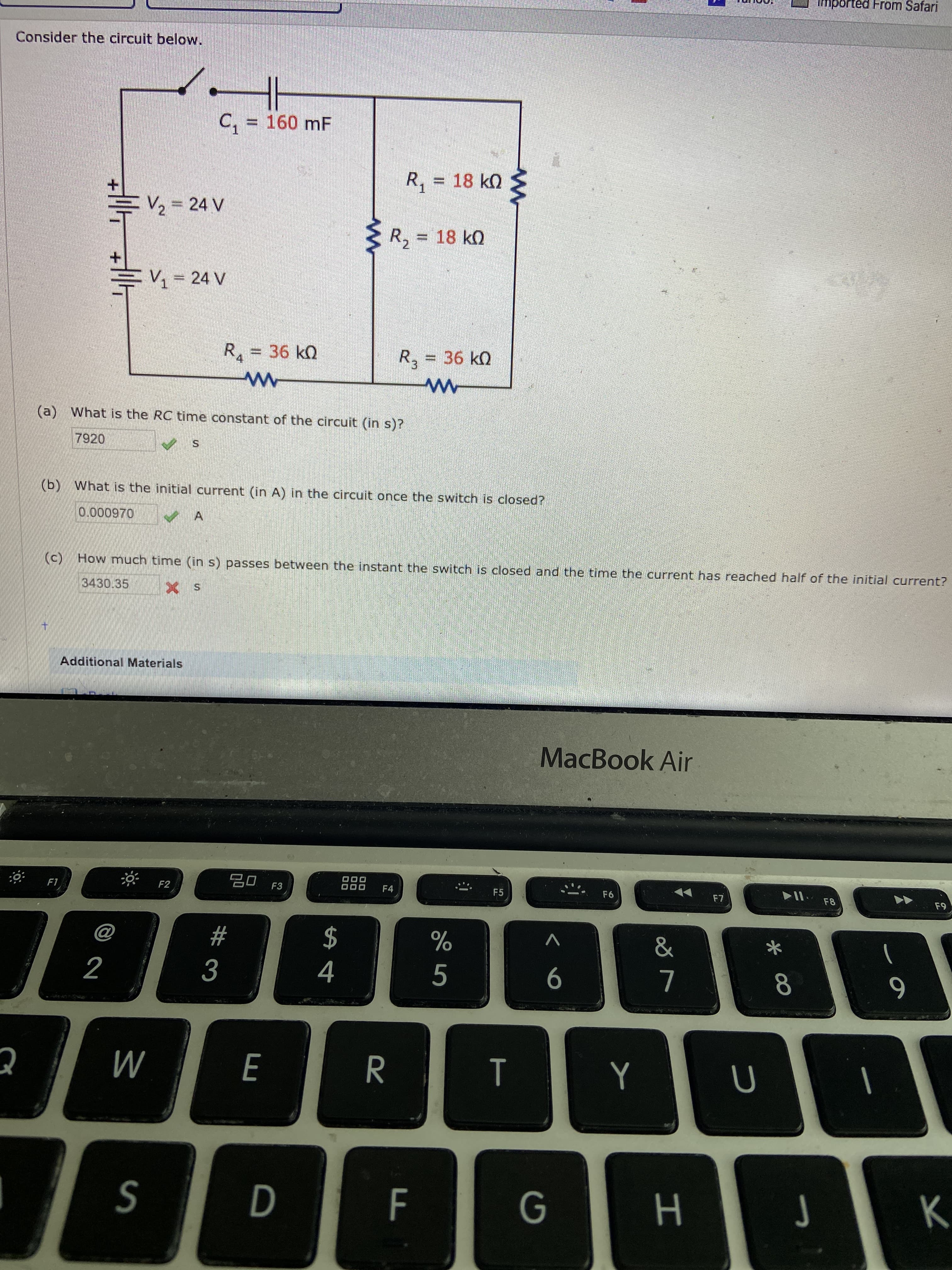 mpo
From Safari
Consider the circuit below.
C, = 160 mF
%3D
R,
=D 18kQ
+.
두V2=24 V
R, = 18 k)
EV 24 V
R.
36 k0
R,
36 kQ
(a) What is the RC time constant of the circuit (in s)?
7920
(b) What is the initial current (in A) in the circuit once the switch is closed?
0.000970
(c) How much time (in s) passes between the instant the switch is closed and the time the current has reached half of the initial current?
3430.35
Additional Materials
MacBook Air
20 F3
888
F1
F2
F4
F5
F6
F7
F8
F9
2$
4
@
23
2
3
5
6
8
S
н
F.
00
