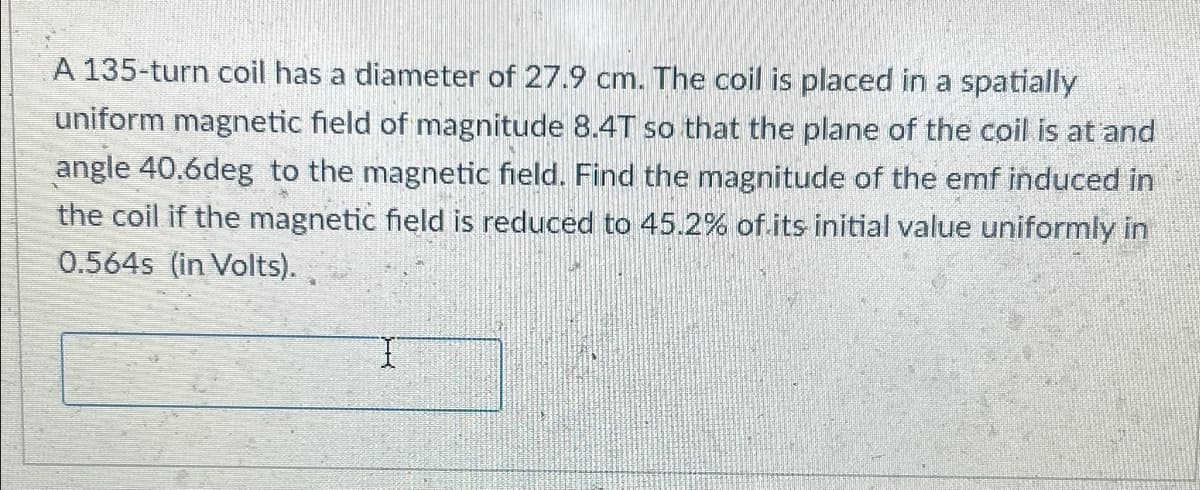 A 135-turn coil has a diameter of 27.9 cm. The coil is placed in a spatially
uniform magnetic field of magnitude 8.4T so that the plane of the coil is at and
angle 40.6deg to the magnetic field. Find the magnitude of the emf induced in
the coil if the magnetic field is reduced to 45.2% of its initial value uniformly in
0.564s (in Volts).