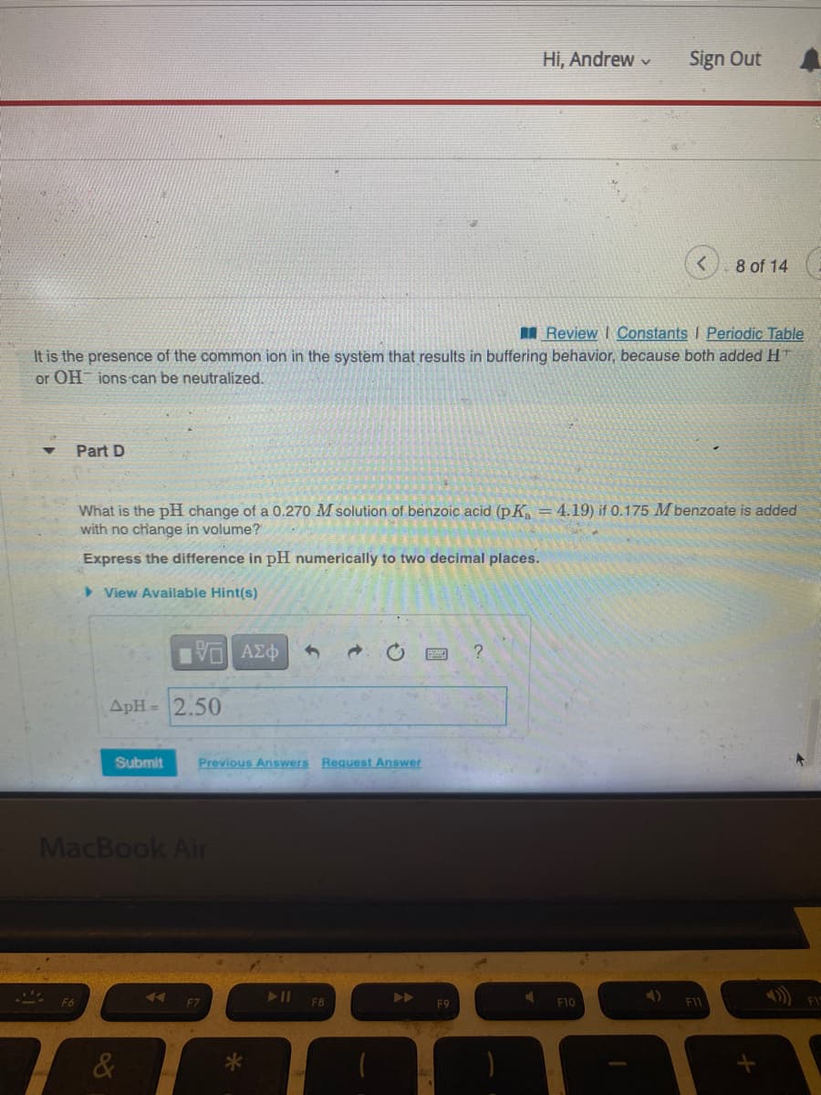 Part D
F6
Review | Constants I Periodic Table
It is the presence of the common ion in the system that results in buffering behavior, because both added HT
or OH ions can be neutralized.
ApH= 2.50
What is the pH change of a 0.270 M solution of benzoic acid (pK₂ = 4.19) if 0.175 M benzoate is added
with no change in volume?
Express the difference in pH numerically to two decimal places.
View Available Hint(s)
IVE ΑΣΦ
MacBook Air
Submit Previous Answers Request Answer
&
◄◄
F7
→
F8
Hi, Andrew
F9
Sign Out 4
F10
8 of 14
F11