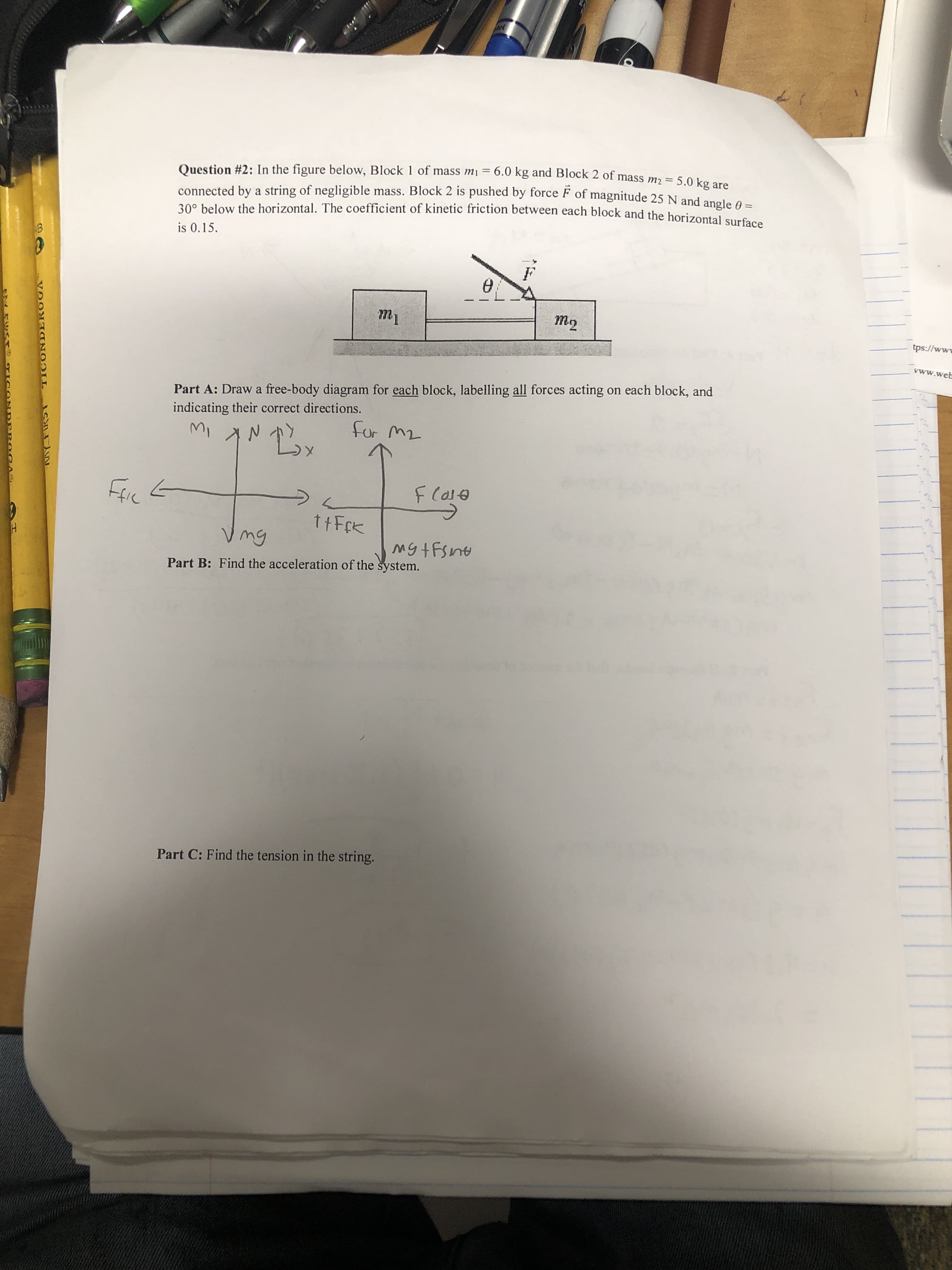 5.0 kg are
and angle
ss m2
Question #2: In the figure below, Block 1 of mass m = 6.0 kg and Block 2 of ma
connected by a string of negligible mass. Block 2 is pushed by force F of magnitude 25 N
300 below the horizontal. The coefficient of kinetic friction between
θ=
each block and the horizontal surface
is 0.15
m2
tps://ww
ww.web
Part A: Draw a free-body diagram for each block, labelling all forces acting on each block, and
ndicating their correct directions.
for m2
ttFrk
V mg
Part B: Find the acceleration of the system.
Part C: Find the tension in the string
