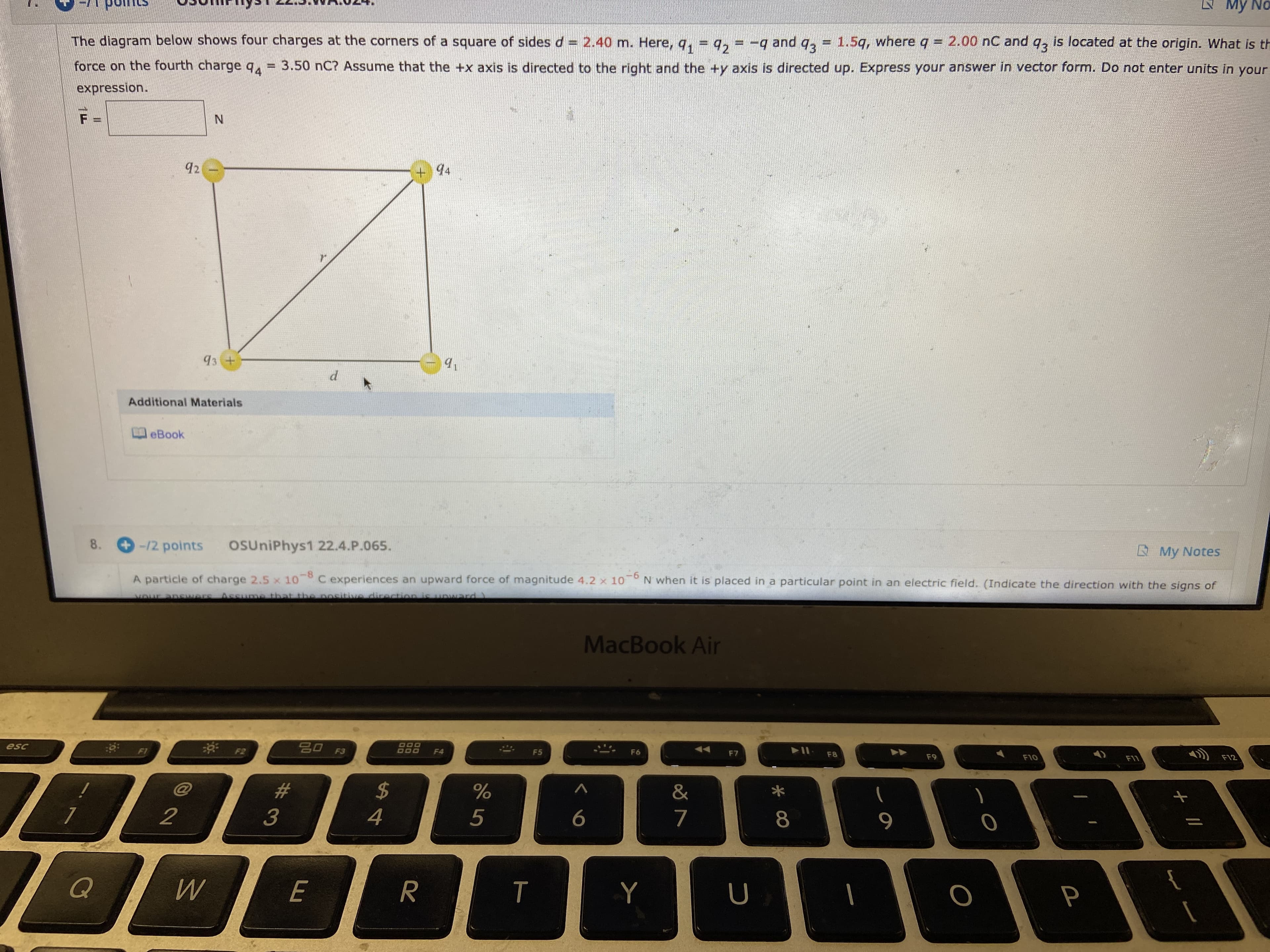 N My No
The diagram below shows four charges at the corners of a square of sides d= 2.40 m. Here, q, = q, = -q and
1.5g, whereq = 2.00 nC and q, is located at the origin. What is th
93
93
force on the fourth charge q = 3.50 nC? Assume that the +x axis is directed to the right and the +y axis is directed up. Express your answer in vector form. Do not enter units in your
expression.
N.
92
94
93 +
Additional Materials
eBook
/2 points
8.
OUniPhys1 22.4.P.065.
A My Notes
C experiences an upward force of magnitude 4.2 x 10
A particle of charge 2.5 x 10
N when it is placed in a particular point in an electric field. (Indicate the direction with the signs of
Assume that the nositive dicection is
uward
MacBook Air
888
esc
F1
F3
F4
F5
F6
F7
F8
F9
F12
F10
F11
23
&
3
4
5
8
{
Q
E
т
R.
