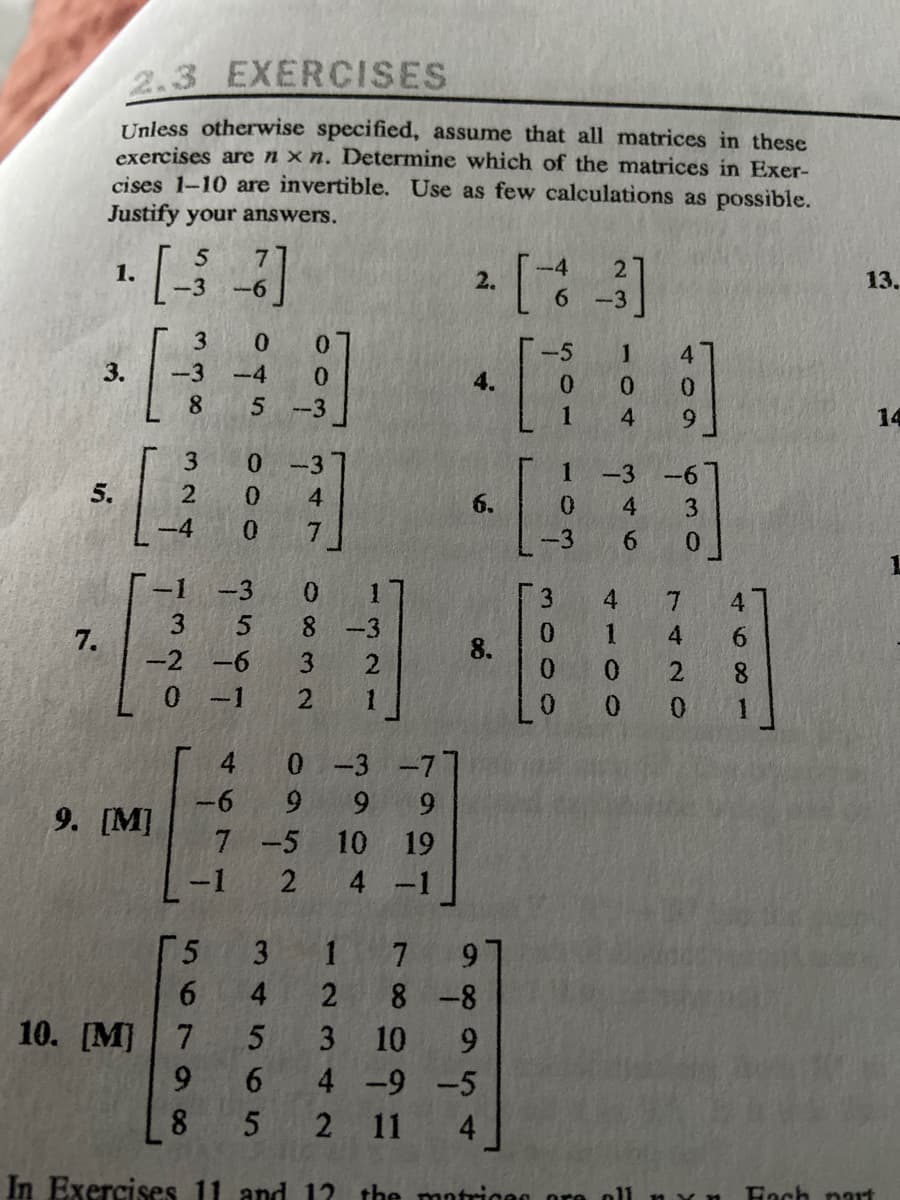 ### 2.3 Exercises

**Instructions:**
Unless otherwise specified, assume that all matrices in these exercises are \( n \times n \). Determine which of the matrices in Exercises 1-10 are invertible. Use as few calculations as possible. Justify your answers.

1. \[
\begin{pmatrix}
5 & 7 \\
-3 & -6
\end{pmatrix}
\]

2. \[
\begin{pmatrix}
-4 & 2 \\
6 & -3
\end{pmatrix}
\]

3. \[
\begin{pmatrix}
3 & 0 & 0 \\
8 & -4 & 0 \\
8 & 5 & -3
\end{pmatrix}
\]

4. \[
\begin{pmatrix}
-5 & 1 & 4 \\
0 & 0 & 0 \\
1 & 4 & 9
\end{pmatrix}
\]

5. \[
\begin{pmatrix}
3 & 0 & -3 \\
2 & 0 & 4 \\
-4 & 0 & 7
\end{pmatrix}
\]

6. \[
\begin{pmatrix}
1 & -3 & -6 \\
0 & 4 & 3 \\
-3 & 6 & 0 
\end{pmatrix}
\]

7. \[
\begin{pmatrix}
3 & 5 & 8 \\
-2 & -6 & 3 \\
0 & -1 & 2
\end{pmatrix}
\]

8. \[
\begin{pmatrix}
3 & 4 & 7 & 4 \\
0 & 1 & 4 & 6 \\
0 & 0 & 2 & 8 \\
0 & 0 & 0 & 1
\end{pmatrix}
\]

9. \[
\begin{pmatrix}
4 & 0 & -3 & -7 \\
-6 & 9 & 9 & 9 \\
7 & -5 & 10 & 19 \\
-1 & 2 & 4 & -1
\end{pmatrix} \qquad [M]
\]

10. \[
\begin{pmatrix}
5 & 3 & 1 & 7 &