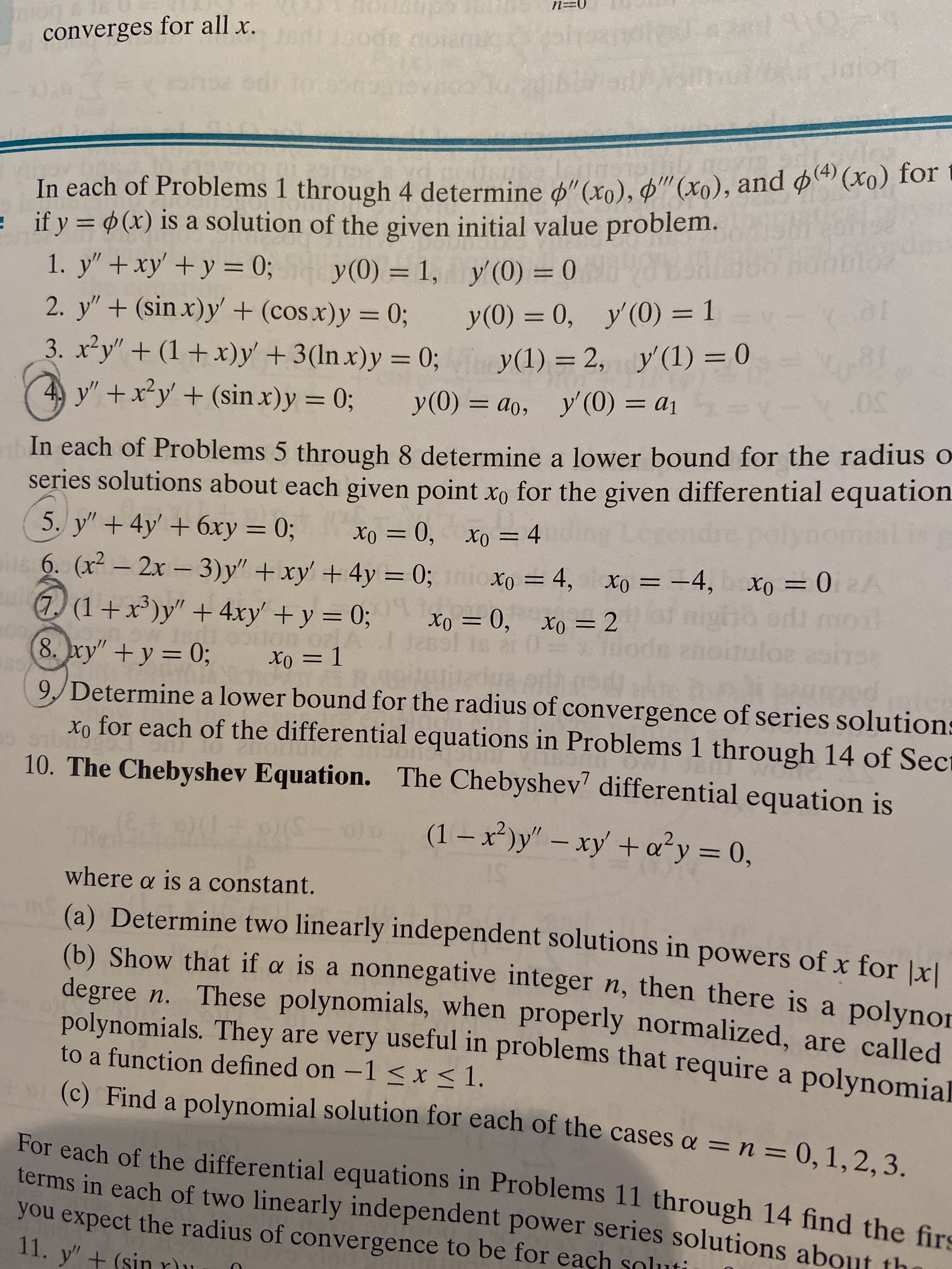 n==0
converges for all x.
ndidsode noia
In each of Problems 1 through 4 determine d"(xn), d"(xo), and o (Xo) for
= if y (x) is a solution of the given initial value problem.
THonbios
1. y" + xy' +y = 0; y(0) = 1, y (0) = 0
2. y"+ (sin x)y + (cos x)y = 0;
3. x²y" + (1+ x)y' +3(ln x)y = 0;
4 y"+x²y' + (sin x)y = 0;
y(0) = 0, y'(0) = 1
%3D
y(1) = 2, y'(1) = 0
%3D
%3D
.50°
y(0) = ao, y' (0) = a1
%3D
In each of Problems 5 through 8 determine a lower bound for the radius o
series solutions about each given point xo for the given differential equation
is
ng Le
5. y" + 4y' + 6xy = 0;
6. (x2-2x - 3)y" +xy' +4y = 0; nioxo
1) (1+x')y" + 4xy' +y = 0;
Xo = 0, xo = 4
%3D
%3D
= 4, xo = -4, xo = 02A
night
uloz
%3D
(7,
xo = 0, xo =2
%3D
Jassl
8. ry" +y = 0;
Xo = 1
%3D
goituiedua edh god
9, Determine a lower bound for the radius of convergence of series solutions
x, for each of the differential equations in Problems 1 through 14 of Sect
10. The Chebyshev Equation. The Chebyshev' differential equation is
(1 –x)y"- xy' +a²y = 0,
%3D
where a is a constant.
(a) Determine two linearly independent solutions in powers of x for |xl
(b) Show that if a is a nonnegative integer n, then there is a polynor
degree n. These polynomials, when properly normalized, are called
polynomials. They are very useful in problems that require a polynomia
to a function defined on -1 < x < 1.
(c) Find a polynomial solution for each of the cases a =n=0,1,2, 3.
For each of the differential equations in Problems 11 through 14 find the firs
terms in each of two linearly independent power series solutions about th
you expect the radius of convergence to be for eaçh soluti
11. y" + (sinru
