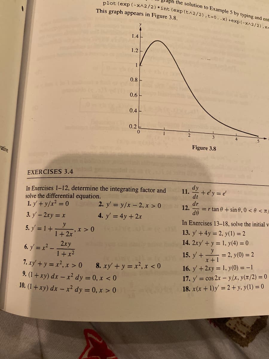 ph the solution to Example 5 by typing and ent
plot (exp (-x^2/2) *int (exp(t^2/2),t=0..x)+exp(-x^2/2),x=
This graph appears in Figure 3.8.
1.4E
1.2-
0.8 -
0.6-
0.4
0.2
2
3
Figure 3.8
vative
EXERCISES 3.4
dy
In Exercises 1–12, determine the integrating factor and
solve the differential equation.
1. y + y/x? = 0
11.
+e'y = e'
dt
dr
2. y' = y/x - 2, x > 0
12.
=r tan 0 + sin 0,0 < 0 < x/
de
3. y' – 2xy = x
4. y' = 4y +2x
In Exercises 13–18, solve the initial v
5. y = 1+
y
-, x >0
1+2x
13. y' +4y = 2, y(1) = 2
14. 2xy' + y = 1, y(4) = 0
y
2xy
6. y = x² .
1+x2
15. y + = 2, y(0) = 2
x+1
8. xy+y = x2, x < 0
16. y' + 2xy = 1, y(0) = –1
17. y' = cos 2x – y/x, y(1/2) = 0
7. xy + y = x², x > 0
9. (1+ xy) dx – x² dy = 0, x < 0
10. (1 + xy) dx – x² dy = 0, x > 0
18. x(x +1)y' 2 + y, y(1) = 0
