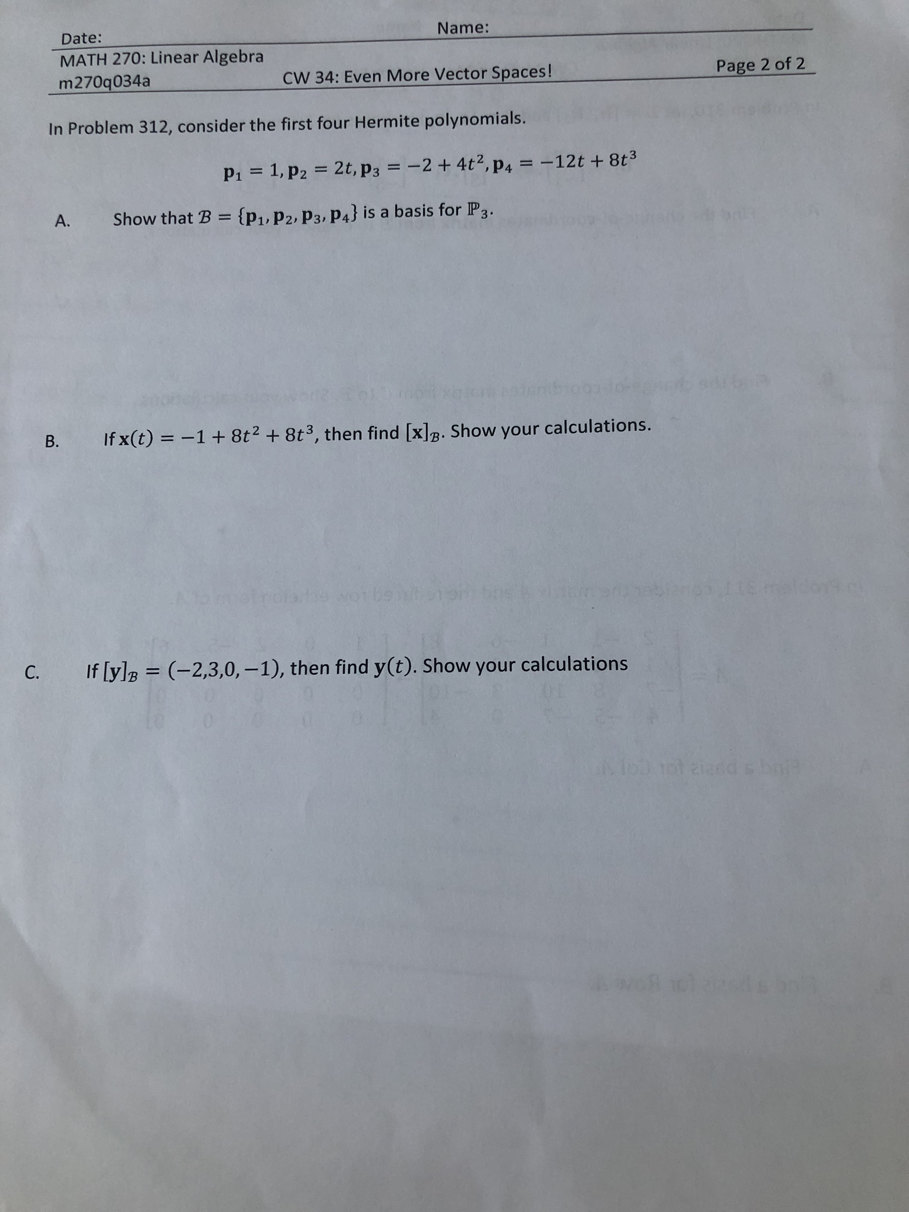 Name:
Date:
MATH 270: Linear Algebra
Page 2 of 2
CW 34: Even More Vector Spaces!
m270q034a
In Problem 312, consider the first four Hermite polynomials.
2t, p3 = -2 + 4t2, p4 = -12t + 8t3
1, p2
P1
{p1, P2, P3, P4} is a basis for IP3.
Show that B
A.
9kR
1e ediboia
t003d0
If x(t) -1 + 8t2 + 8t3, then find [x]. Show your calculations.
B.
B
omat rosdeot De plteiar os
mes iis l
If [y]
(-2,3,0, -1 ) , then find y(t). Show your calculations
C.
B
AfoD tot aiandsbor
1dl agst
