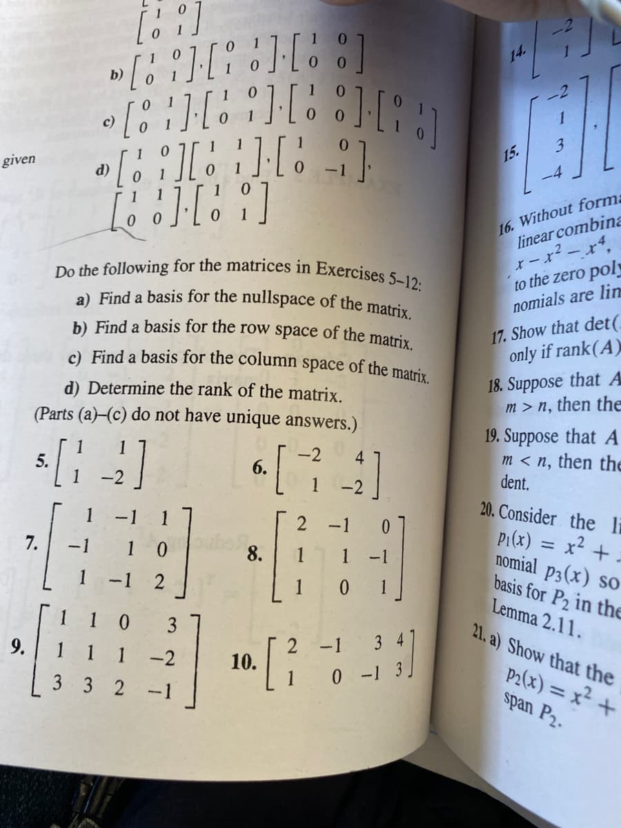 a) Find a basis for the nullspace of the matrix.
b) Find a basis for the row space of the matrix.
c) Find a basis for the column space of the matrix.
Do the following for the matrices in Exercises 5–12:
b)
-2
0.
с)
1
15.
given
(P
1
1
16. Without form:
linear combina
to the zero pol
nomials are lin
17. Show that det(.
only if rank(A)
18. Suppose that A
m > n, then the
d) Determine the rank of the matrix.
(Parts (a)-(c) do not have unique answers.)
1
5.
1
19. Suppose that A
m < n, then the
dent.
1
[
-2
4
6.
20. Consider the li
P1(x) = x2 + -
nomial p3(x) so
basis for P2 in the
Lemma 2.11.
21. a) Show that the
-1
2 -1
0.
7.
-1
1 0
8.
1 -1
-1
1 0 1
1 1 0
3 4
[
9.
1 1
1
2 -1
-2
10.
P2(x) = x² +
span P2.
3 3 2 -1
1 0-1 3.
