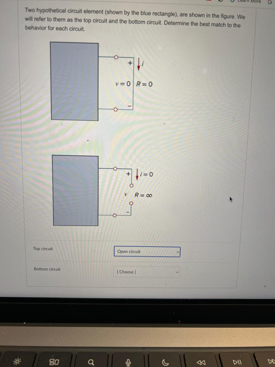 Two hypothetical circuit element (shown by the blue rectangle), are shown in the figure. We
will refer to them as the top circuit and the bottom circuit. Determine the best match to the
behavior for each circuit.
Top circuit
Bottom circuit
80
+
v=0 R=0
+ i=0
V
R = ∞
Open circuit
[Choose]
<
a
More
DII
프
DO