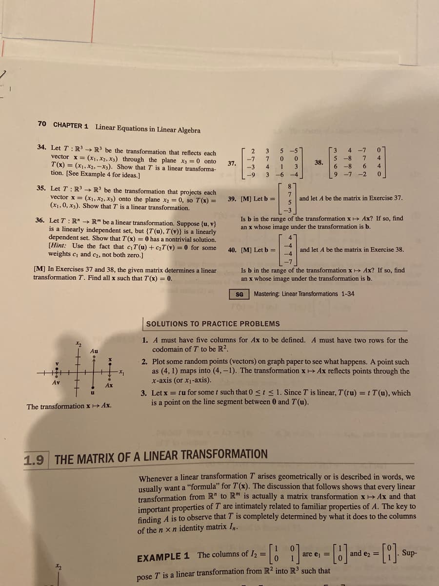 ### Linear Equations in Linear Algebra

**34.** Let \( T : \mathbb{R}^3 \to \mathbb{R}^3 \) be the transformation that reflects each vector \( \mathbf{x} = (x_1, x_2, x_3) \) through the plane \( x_3 = 0 \) onto \( T(\mathbf{x}) = (x_1, x_2, -x_3) \). Show that \( T \) is a linear transformation. [See Example 4 for ideas.]

**35.** Let \( T : \mathbb{R}^3 \to \mathbb{R}^3 \) be the transformation that projects each vector \( \mathbf{x} = (x_1, x_2, x_3) \) onto the plane \( x_2 = 0 \), so \( T(\mathbf{x}) = (x_1, 0, x_3) \). Show that \( T \) is a linear transformation.

**36.** Let \( T : \mathbb{R}^n \to \mathbb{R}^m \) be a linear transformation. Suppose \( \{ \mathbf{u}, \mathbf{v} \} \) is a linearly independent set, but \( \{ T(\mathbf{u}), T(\mathbf{v}) \} \) is a linearly dependent set. Show that \( T(\mathbf{x}) = 0 \) has a nontrivial solution.
[**Hint:** Use the fact that \( c_1 T(\mathbf{u}) + c_2 T(\mathbf{v}) = 0 \) for some weights \( c_1 \) and \( c_2 \), not both zero.]
 
**[M]** In Exercises 37 and 38, the given matrix determines a linear transformation \( T \). Find all \( \mathbf{x} \) such that \( T(\mathbf{x}) = \mathbf{0} \).

**37.** \[
  \begin{bmatrix}
    2 & 3 & 5 \\
    -7 & 3 & -4 \\
    -9 & 3 & 6
  \end{bmatrix}
\]

**38.** \[
  \begin{bmatrix}
    3 & -