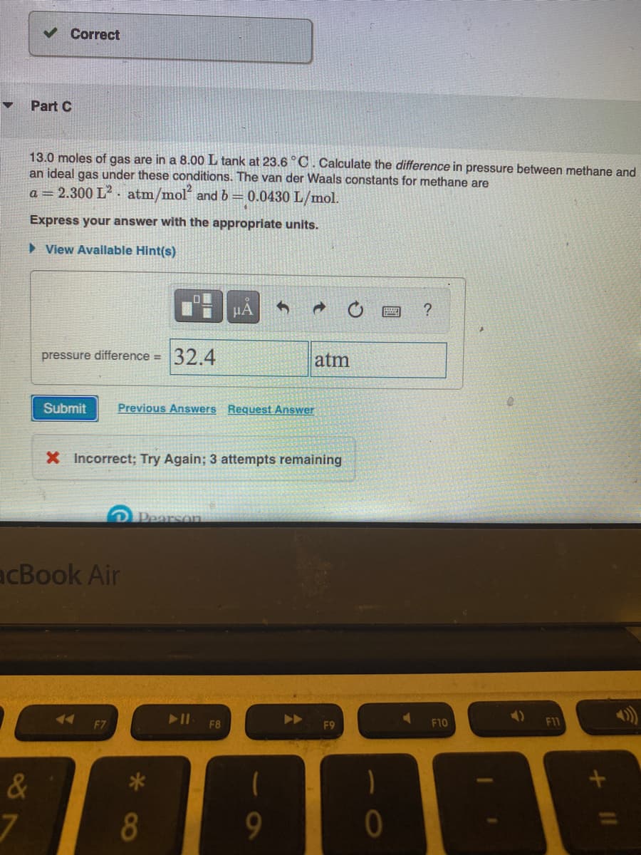 v Correct
Part C
13.0 moles of gas are in a 8.00 L tank at 23.6°C. Calculate the difference in pressure between methane and
an ideal gas under these conditions. The van der Waals constants for methane are
a = 2.300 L? . atm/mol and b=0.0430 L/mol.
Express your answer with the appropriate units.
> View Available Hint(s)
HA
?
pressure difference =
32.4
atm
Submit
Previous Answers Request Answer
X Incorrect; Try Again; 3 attempts remaining
Pearson
acBook Air
F7
F8
F10
11
&
9
11
8
