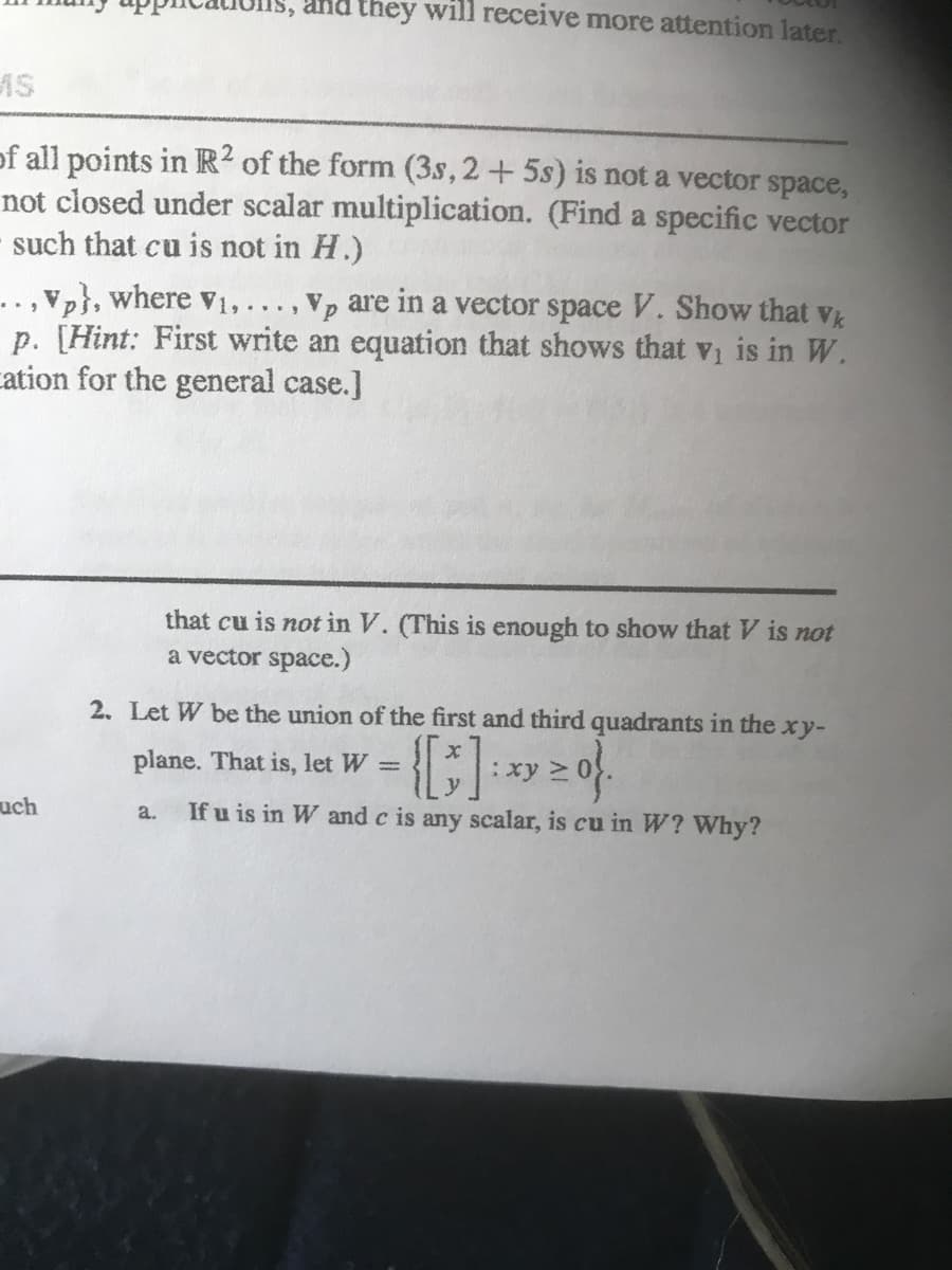 Is, and they will receive more attention later.
AS
of all points in R? of the form (3s,2+5s) is not a vector space,
not closed under scalar multiplication. (Find a specific vector
such that cu is not in H.)
..,vp}, where V1,... , Vp are in a vector space V. Show that Vk
p. [Hint: First write an equation that shows that vi is in W.
cation for the general case.]
that cu is not in V. (This is enough to show that V is not
a vector space.)
2. Let W be the union of the first and third quadrants in the
xy-
plane. That is, let W =
: ху >
uch
If u is in W and c is any scalar, is cu in W? Why?
a.
