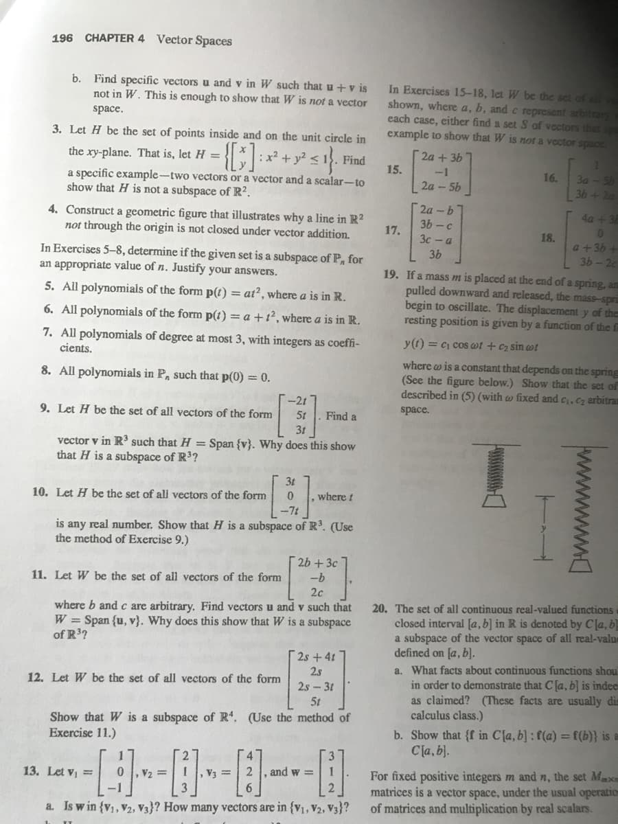 196
CHAPTER 4
Vector Spaces
b. Find specific vectors u and v in W such that u + v is
not in W. This is enough to show that W is not a vector
In Exercises 15-18, let W be the set of all
shown, where a, b, and c represent arbitrary
each case, either find a set S of vectors that spa
example to show that W is not a vector space.
space.
3. Let H be the set of points inside and on the unit circle in
the xy-plane. That is, let H =
:x + y < 1.
2a + 3b
Find
15.
-1
16.
3a -5b
a specific example-two vectors or a vector and a scalar-to
show that H is not a subspace of R².
2a - 5b
36+2a
2a-b
3b - c
4a+3E
4. Construct a geometric figure that illustrates why a line in R?
not through the origin is not closed under vector addition.
17.
01
3c - a
18.
a+36 +
36-2с
19. If a mass m is placed at the end of a spring, an
pulled downward and released, the mass-spri
begin to oscillate. The displacement y of the
resting position is given by a function of the fa
In Exercises 5-8, determine if the given set is a subspace of P, for
an appropriate value of n. Justify your answers.
3b
5. All polynomials of the form p(t) = at?, where a is in R.
6. All polynomials of the form p(t) = a + 1², where a is in R.
7. All polynomials of degree at most 3, with integers as coeffi-
y(t) = c1 cos wt + c2 sin wt
cients.
where w is a constant that depends on the spring
(See the figure below.) Show that the set of
described in (5) (with w fixed and c,Cz arbitran
8. All polynomials in P, such that p(0) = 0.
-2t
space.
9. Let H be the set of all vectors of the form
5t
Find a
3t
vector v in R3 such that H = Span {v}. Why does this show
that H is a subspace of R3?
3t
10. Let H be the set of all vectors of the form
where t
-7t
is any real number. Show that H is a subspace of R. (Use
the method of Exercise 9.)
[2b + 3c
11. Let W be the set of all vectors of the form
--b
2c
20. The set of all continuous real-valued functions
closed interval [a,b] in R is denoted by Cla, b!
a subspace of the vector space of all real-value
defined on [a, b].
a. What facts about continuous functions shou
in order to demonstrate that C[a, b] is indee
as claimed? (These facts are usually dis
calculus class.)
where b and c are arbitrary. Find vectors u and v such that
W = Span {u, v}. Why does this show that W is a subspace
of R3?
2s+4t
2.s
12. Let W be the set of all vectors of the form
2s - 31
5t
Show that W is a subspace of R. (Use the method of
Exercise 11.)
b. Show that {f in Cla, b]: f(a) = f(b)} is a
Cla, b).
4
For fixed positive integers m and n, the set Mxe
matrices is a vector space, under the usual operation
of matrices and multiplication by real scalars.
13. Let vị =
0 , V2 =
2
and w =
1
V3 =
3
6.
a. Is w in {v, V2, V3}? How many vectors are in {v1, V2, V3}?
wwww
