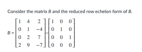 ### Matrix and Reduced Row Echelon Form

---
#### Consider the matrix \( B \) and the reduced row echelon form of \( B \).

\[ B = \begin{bmatrix} 
1 & 4 & 2 \\ 
0 & 1 & -4 \\ 
0 & 2 & 7 \\ 
2 & 9 & -7 
\end{bmatrix} 
\sim 
\begin{bmatrix} 
1 & 0 & 0 \\ 
0 & 1 & 0 \\ 
0 & 0 & 1 \\ 
0 & 0 & 0 
\end{bmatrix}
 \]

Here, the given matrix \( B \) is a 4x3 matrix:

\[ \begin{bmatrix} 
1 & 4 & 2 \\ 
0 & 1 & -4 \\ 
0 & 2 & 7 \\ 
2 & 9 & -7 
\end{bmatrix} \]

And its reduced row echelon form (RREF) is:

\[ \begin{bmatrix} 
1 & 0 & 0 \\ 
0 & 1 & 0 \\ 
0 & 0 & 1 \\ 
0 & 0 & 0 
\end{bmatrix} \]

### Explanation of Matrices
- **Matrix \( B \)**: This matrix is an initial matrix with 4 rows and 3 columns.
- **Reduced Row Echelon Form of \( B \)**: This is the form of matrix \( B \) where every leading coefficient is 1, and all other entries in the column containing a leading coefficient are zero. Rows containing only zeros are at the bottom of the matrix.

### Steps to Achieve the RREF:
1. Perform row operations to substitute leading coefficients as 1.
2. Adjust the matrix so that all elements above and below these leading coefficients are 0.
3. Rearrange any rows with all zeros to the bottom of the matrix.

The transformation shows how any non-zero matrix can be simplified to its RREF, preserving its row equivalence while making it simpler to derive solutions for equations involving that matrix.