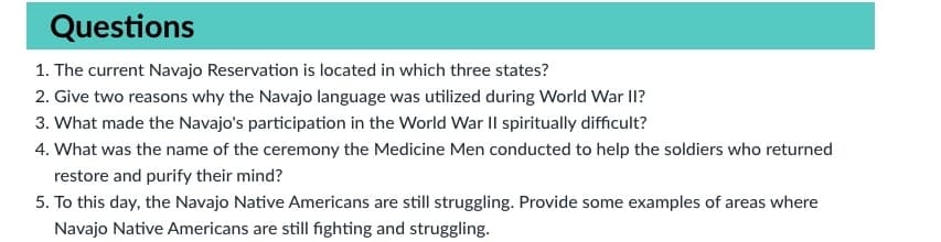 Questions
1. The current Navajo Reservation is located in which three states?
2. Give two reasons why the Navajo language was utilized during World War II?
3. What made the Navajo's participation in the World War Il spiritually difficult?
4. What was the name of the ceremony the Medicine Men conducted to help the soldiers who returned
restore and purify their mind?
5. To this day, the Navajo Native Americans are still struggling. Provide some examples of areas where
Navajo Native Americans are still fighting and struggling.
