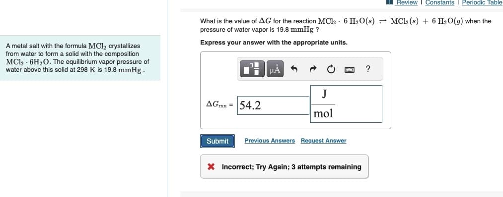 A metal salt with the formula MC1₂ crystallizes
from water to form a solid with the composition
MC1₂ 6H₂O. The equilibrium vapor pressure of
water above this solid at 298 K is 19.8 mmHg.
Review Constants I Periodic Table
What is the value of AG for the reaction MC12 6 H₂O(s) = MC12 (s) + 6H₂O(g) when the
pressure of water vapor is 19.8 mmHg ?
Express your answer with the appropriate units.
ח
AGTxn = 54.2
Submit
μA
3
J
mol
Previous Answers Request Answer
X Incorrect; Try Again; 3 attempts remaining
?