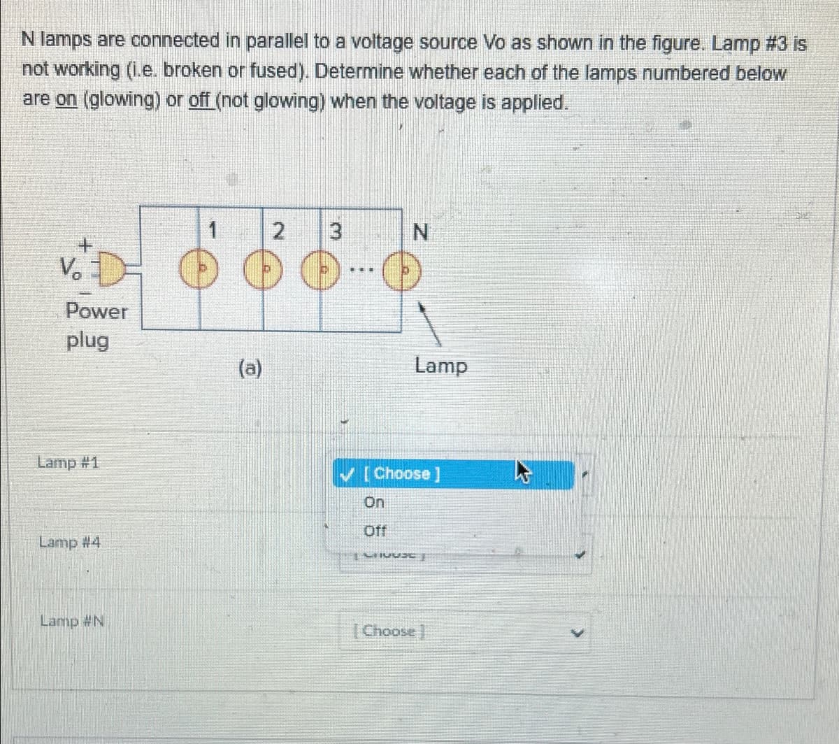 N lamps are connected in parallel to a voltage source Vo as shown in the figure. Lamp #3 is
not working (i.e. broken or fused). Determine whether each of the lamps numbered below
are on (glowing) or off (not glowing) when the voltage is applied.
V₁₂
Power
plug
Lamp #1
Lamp #4
Lamp #N
(a)
2
3
***
N
On
Off
Lamp
[Choose ]
J
[Choose ]