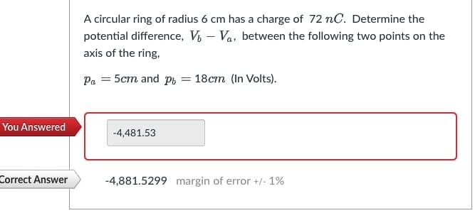 You Answered
Correct Answer
A circular ring of radius 6 cm has a charge of 72 nC. Determine the
potential difference, V-Va, between the following two points on the
axis of the ring,
Pa = 5cm and pr = 18cm (In Volts).
-4,481.53
-4,881.5299 margin of error +/- 1%