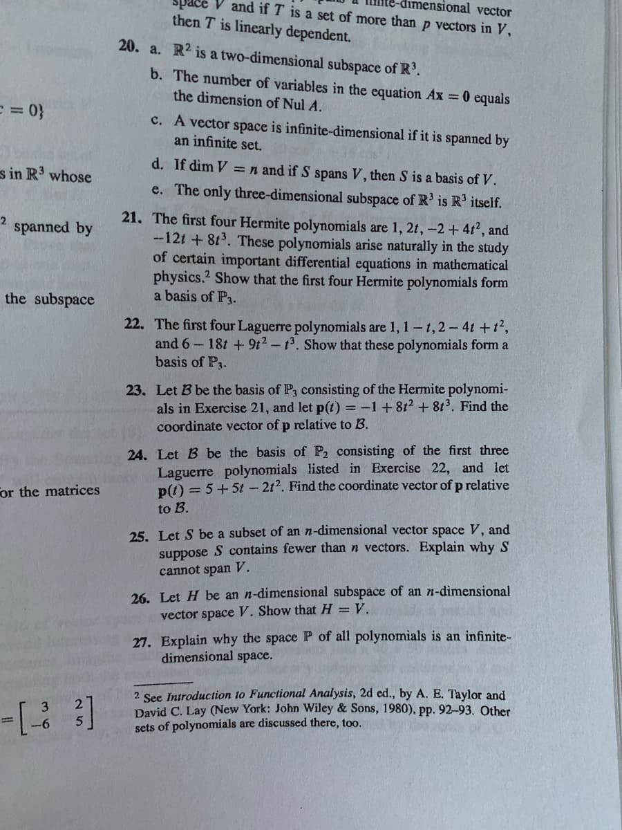 V and if T is a set of more than p vectors in V,
mensional vector
then T is linearly dependent.
20. a. R2 is a two-dimensional subspace of R'.
b. The number of variables in the equation Ax =0 equals
the dimension of Nul A.
= = %}
c. A vector space is infinite-dimensional if it is spanned by
an infinite set.
d. If dim V =n and if S spans V, then S is a basis of V.
s in R' whose
e. The only three-dimensional subspace of R' is R' itself.
21. The first four Hermite polynomials are 1, 2t, -2+ 4t2, and
-12t + 813. These polynomials arise naturally in the study
of certain important differential equations in mathematical
physics.? Show that the first four Hermite polynomials form
a basis of P3.
2
spanned by
the subspace
22. The first four Laguerre polynomials are 1, 1-1,2-4t +1,
and 6 18t +9t2-t. Show that these polynomials form a
basis of P3.
23. Let B be the basis of P, consisting of the Hermite polynomi-
als in Exercise 21, and let p(t) = -1+8t? + 8t³. Find the
coordinate vector of p relative to B.
24. Let B be the basis of P, consisting of the first three
Laguerre polynomials listed in Exercise 22, and let
p(t) = 5+5t - 2t2. Find the coordinate vector of p relative
For the matrices
to B.
25. Let S be a subset of an n-dimensional vector space V, and
suppose S contains fewer than n vectors. Explain why S
cannot span V.
26. Let H be an n-dimensional subspace of an n-dimensional
vector space V. Show that H =V.
27. Explain why the space P of all polynomials is an infinite-
dimensional space.
2 See Introduction to Functional Analysis, 2d ed., by A. E, Taylor and
David C. Lay (New York: John Wiley & Sons, 1980), pp. 92-93. Other
sets of polynomials are discussed there, too.
3.
