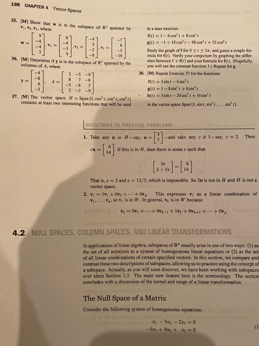 198
CHAPTER 4
Vector Spaces
35. [M) Show that w is in the subspace of R spanned by
V1, V2, V3, where
in a later exercise:
f(t) = 1-8 cos? t+8 cos' t
g(t) = --1 + 18 cos?t-48 cos“ t + 32 cos 1
8
-4
-7
W =
3
, V3 =
V =
V2 =
Study the graph of f for 0 <t < 27, and guess a simple for-
mula for f(t). Verify your conjecture by graphing the differ-
ence between 1 + f(1) and your formula for f(t). (Hopefully,
you will see the constant function 1.) Repeat for g.
-2
-5
9
36. [M] Determine if y is in the subspace of R“ spanned by the
columns of A, where
-4
38. [M] Repeat Exercise 37 for the functions
3 -5 -9
7 -6
-8
8
y =
A =
f(1) = 3 sint - 4 sin³ t
-5 -8
3
g(t) = 1- 8 sin? t + 8 sin" t
h(t) = 5 sin t – 20 sin' t + 16 sin³ t
-5
2 -2 -9
37. [M] The vector space H = Span {1, cos? t, cos“ t, cos 1}
contains at least two interesting functions that will be used
in the vector space Span {1, sint, sin? 1,..., sin t}.
SOLUTIONS TO PRACTICE PROBLEMS
1. Take any u in H-say,u =
-and take any c+1-say, c= 2.
Then
cu =
If this is in H , then there is some s such that
3s
2+ 5s
That is, s = 2 and s = 12/5, which is impossible. So 2u is not in H and H is not a
vector space.
BURE
2. V1 = 1v1 + 0v2 + + 0vp.
V1,...,Vp, so Vị is in W. In general, v is in W because
This expresses vi as a linear combination of
EXAMPLE 1 V = 0v1 + + Ovk-1 +1v + Ovk+1 + · … + 0v,
belos to the mll spec
4.2 NULL SPACES, COLUMN SPACES, AND LINEAR TRANSFORMATIONS
In applications of linear algebra, subspaces of R" usually arise in one of two ways: (1) as
the set of all solutions to a
of all linear combinations of certain specified vectors. In this section, we compare and
contrast these two descriptions of subspaces, allowing us to practice using the concept of
a subspace. Actually, as you will soon discover, we have been working with subspaces
ever since Section 1.3. The main new feature here is the terminology. The section
concludes with a discussion of the kernel and range of a linear transformation.
tem of homogeneous linear equations or (2) as the
The Null Space of a Matrix
Consider the following system of homogeneous equations:
X1 - 3x2 - 2x3 = 0
-5x1 + 9x2 + X3 = 0
(1
