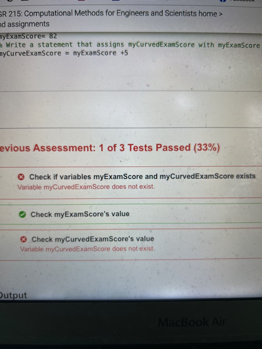 GR 215: Computational Methods for Engineers and Scientists home >
nd assignments
nyExamScore= 82
Write a statement that assigns myCurvedExamScore with myExamScore
myCurveExamScore = myExamScore +5
evious Assessment: 1 of 3 Tests Passed (33%)
Check if variables myExamScore and myCurvedExamScore exists
Variable myCurved ExamScore does not exist.
Check myExamScore's value
Check myCurved ExamScore's value
Variable myCurved ExamScore does not exist.
Output
MacBook Air