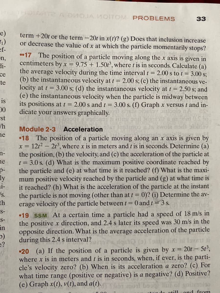 e)
(1)
ef-
n,
di-
ce
te
is
00
st
/h
ne
n-
e
p-
ly
i-
s.
th
S-
S-
in
5)
e?
ARTE A DVOJA MOITOM PROBLEMS
term +20t or the term -20t in x(t)? (g) Does that inclusion increase
or decrease the value of x at which the particle momentarily stops?
33
17 The position of a particle moving along the x axis is given in
centimeters by x = 9.75 +1.50t³, where t is in seconds. Calculate (a)
the average velocity during the time interval t = 2.00 s to t = 3.00 s;
(b) the instantaneous velocity at t = 2.00 s; (c) the instantaneous ve-
locity at t = 3.00 s; (d) the instantaneous velocity at t = 2.50 s; and
(e) the instantaneous velocity when the particle is midway between
its positions at t = 2.00 s and t = 3.00 s. (f) Graph x versus t and in-
dicate your answers graphically.
9167
Module 2-3
Acceleration
00 8JS 2wola nodi
18 The position of a particle moving along an x axis is given by
x = 12t² - 2t³, where x is in meters and t is in seconds. Determine (a)
the position, (b) the velocity, and (c) the acceleration of the particle at
t = 3.0 s. (d) What is the maximum positive coordinate reached by
the particle and (e) at what time is it reached? (f) What is the maxi-
mum positive velocity reached by the particle and (g) at what time is
it reached? (h) What is the acceleration of the particle at the instant
the particle is not moving (other than at t = 0)? (i) Determine the av-
erage velocity of the particle between t = 0 and t = 3 s.
19 SSM At a certain time a particle had a speed of 18 m/s in
the positive x direction, and 2.4 s later its speed was 30 m/s in the
opposite direction. What is the average acceleration of the particle
during this 2.4 s interval?
dast
Tamil
20 (a) If the position of a particle is given by x = 20t - 5t³,
where x is in meters and t is in seconds, when, if ever, is the parti-
cle's velocity zero? (b) When is its acceleration a zero? (c) For
what time range (positive or negative) is a negative? (d) Positive?
(e) Graph x(t), v(t), and a(t).
negative d
abi moi
bona lo
00
tando otill and from