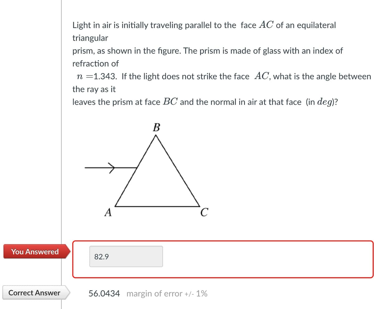 You Answered
Correct Answer
Light in air is initially traveling parallel to the face AC of an equilateral
triangular
prism, as shown in the figure. The prism is made of glass with an index of
refraction of
n =1.343. If the light does not strike the face AC, what is the angle between
the ray as it
leaves the prism at face BC and the normal in air at that face (in deg)?
B
À
A
82.9
с
56.0434 margin of error +/- 1%