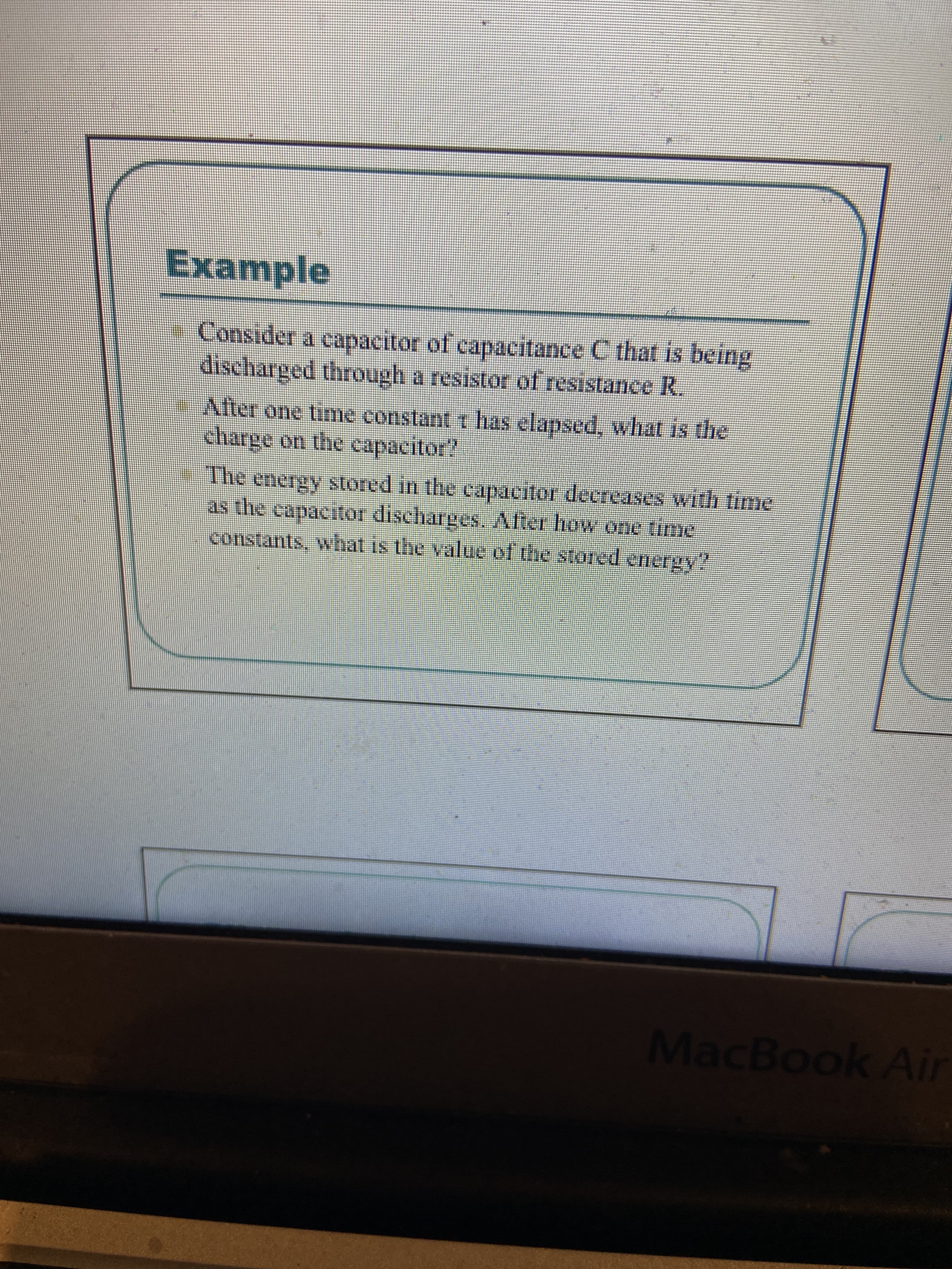 Example
Consider a capacitor of capacitance C that is being
discharged through a resistor of resistance R.
After one time constant t has elapsed, what is the
charge on the capacitor?
The energy stored in the capacitor decreases with time
as the capacitor dischages. Alter Iow one time
constants, what is the value of the stored energy?
MacBook Air
