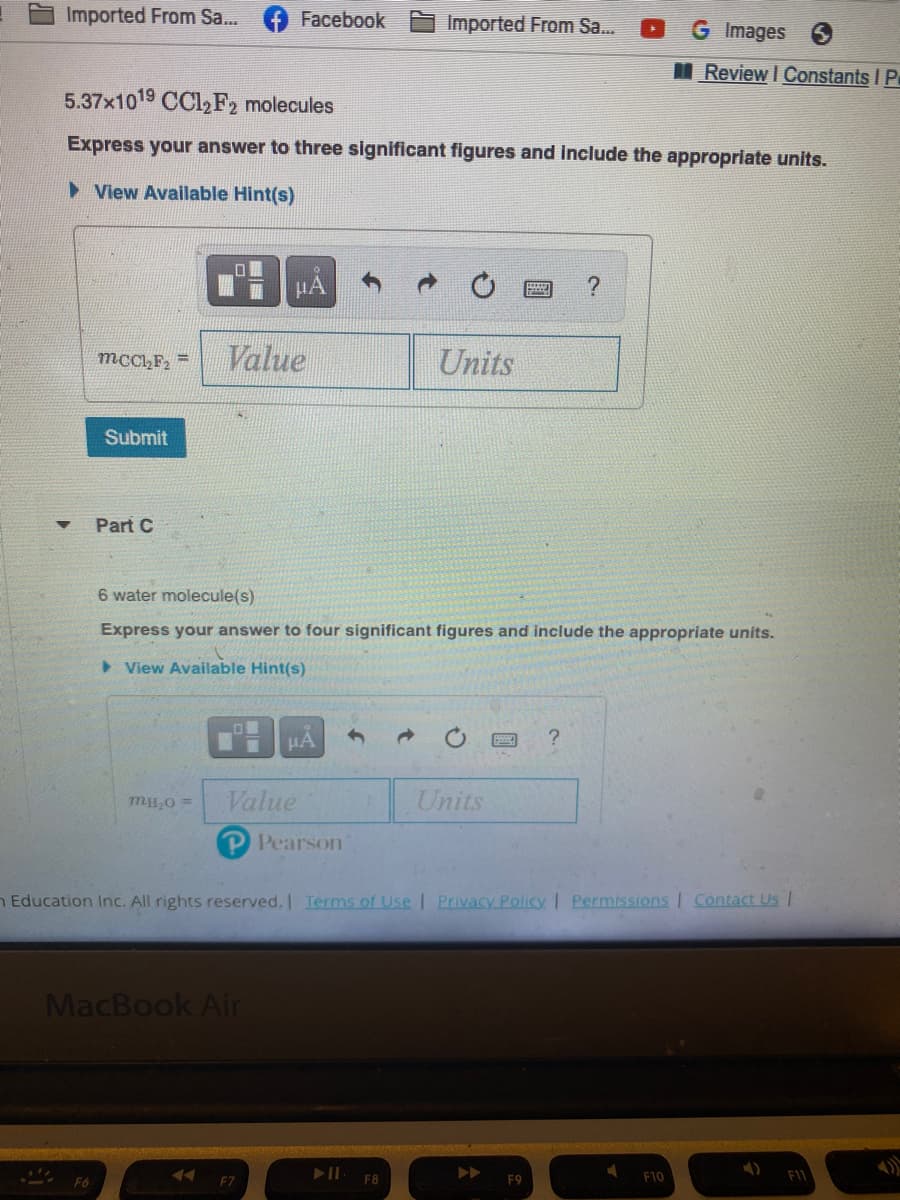 Imported From Sa..
Facebook
Imported From Sa..
G Images
I Review I Constants I P
5.37x1019 CCl,F2 molecules
Express your answer to three significant figures and Include the appropriate units.
> View Available Hint(s)
HẢ
Value
Units
mcC,F =
Submit
Part C
6 water molecule(s)
Express your answer to four significant figures and include the appropriate units.
> View Available Hint(s)
HA
Value
Units
mHO =
P Pearson
n Education Inc. All rights reserved. Terms of Use | Privacy Policy | Permissions I Contact Us |
MacBook Air
F6
F7
F8
F9
F10
F1
