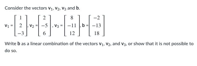 Consider the vectors V1, V2, V3 and b.
1
2
8
-2
V1
2
V2
-5 |, V3
-13
12
18
Write b as a linear combination of the vectors V1, V2, and v3, or show that it is not possible to
do so.
