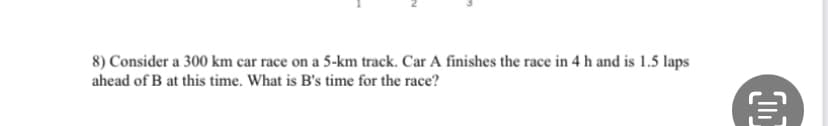 8) Consider a 300 km car race on a 5-km track. Car A finishes the race in 4 h and is 1.5 laps
ahead of B at this time. What is B's time for the race?
€