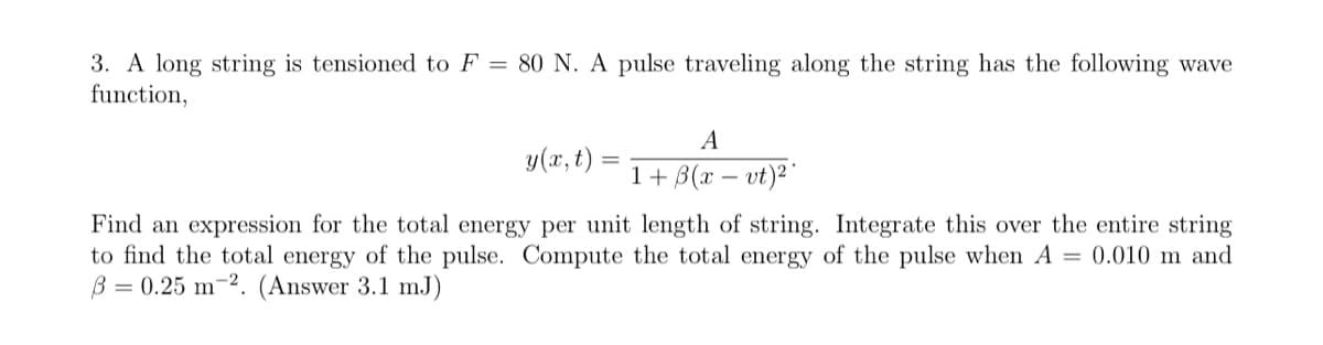 3. A long string is tensioned to F = 80 N. A pulse traveling along the string has the following wave
function,
y(x,t)
A
1+ 3(x = vt)²
Find an expression for the total energy per unit length of string. Integrate this over the entire string
to find the total energy of the pulse. Compute the total energy of the pulse when A = 0.010 m and
ẞ= 0.25 m2. (Answer 3.1 mJ).