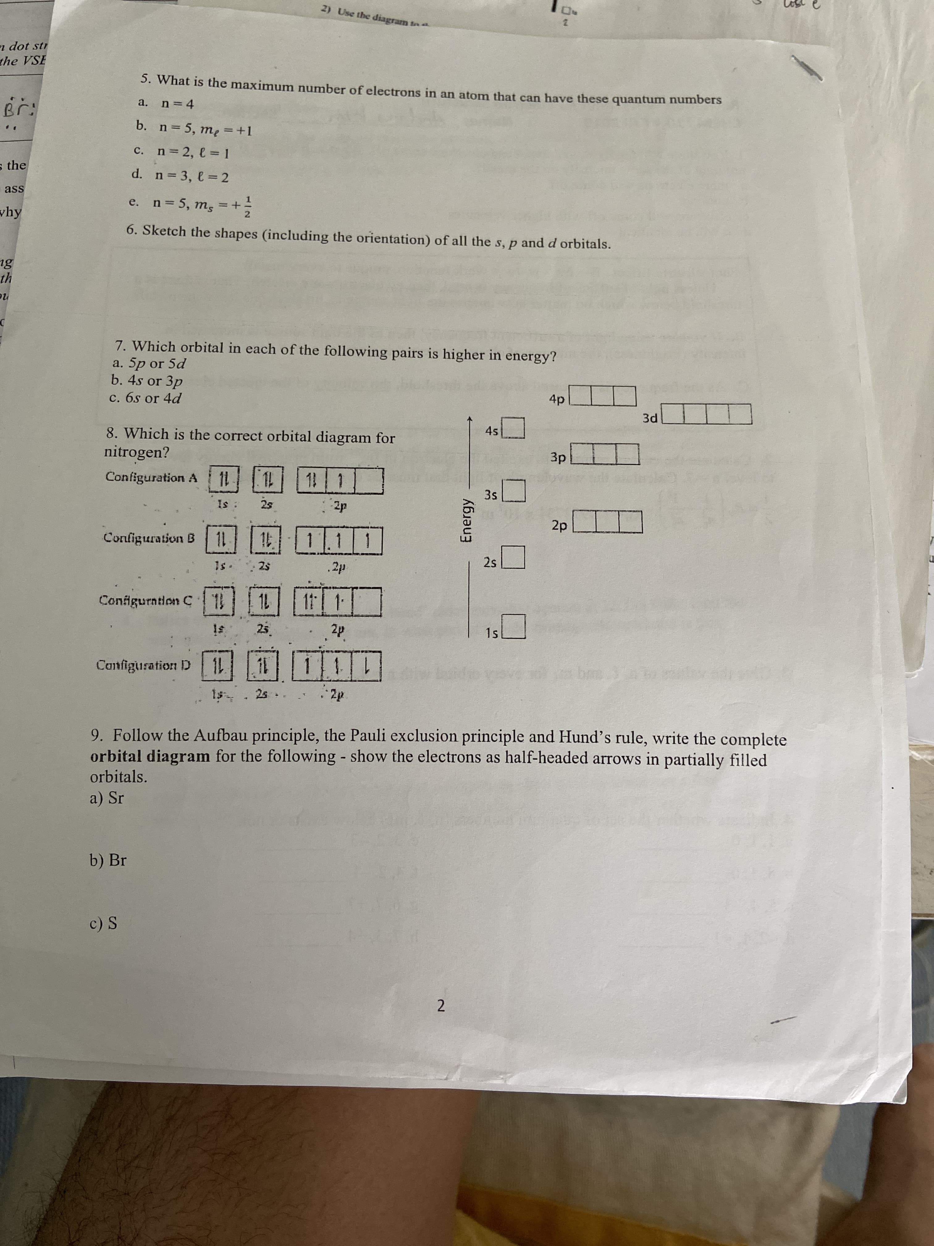 2) Use the diagram
n dot str
the VSE
5. What is the maximum number of electrons in an atom that can have these quantum numbers
Br:
n = 4
a.
b. n= 5, me = +1
c. n 2, e = 1
s the
d. n 3, e = 2
- ass
e. n= 5, m, = +
%3D
why
6. Sketch the shapes (including the orientation) of all the s, p and d orbitals.
th
7. Which orbital in each of the following pairs is higher in energy?
a. 5p or 5d
b. 4s or 3p
c. 6s or 4d
4p
3d
8. Which is the correct orbital diagram for
nitrogen?
Configuration A 11
Зр
1|1]
3s
Is:
2s
2p
2p
11 11.11
Conliguration B
is-
25
.2p
2s
Configurntion C
1L
11 1
Is
25
2p
1s
Cantfiguration D
2s .
2p
9. Follow the Aufbau principle, the Pauli exclusion principle and Hund's rule, write the complete
orbital diagram for the following - show the electrons as half-headed arrows in partially filled
orbitals.
a) Sr
b) Br
c) S
2.
Energy
