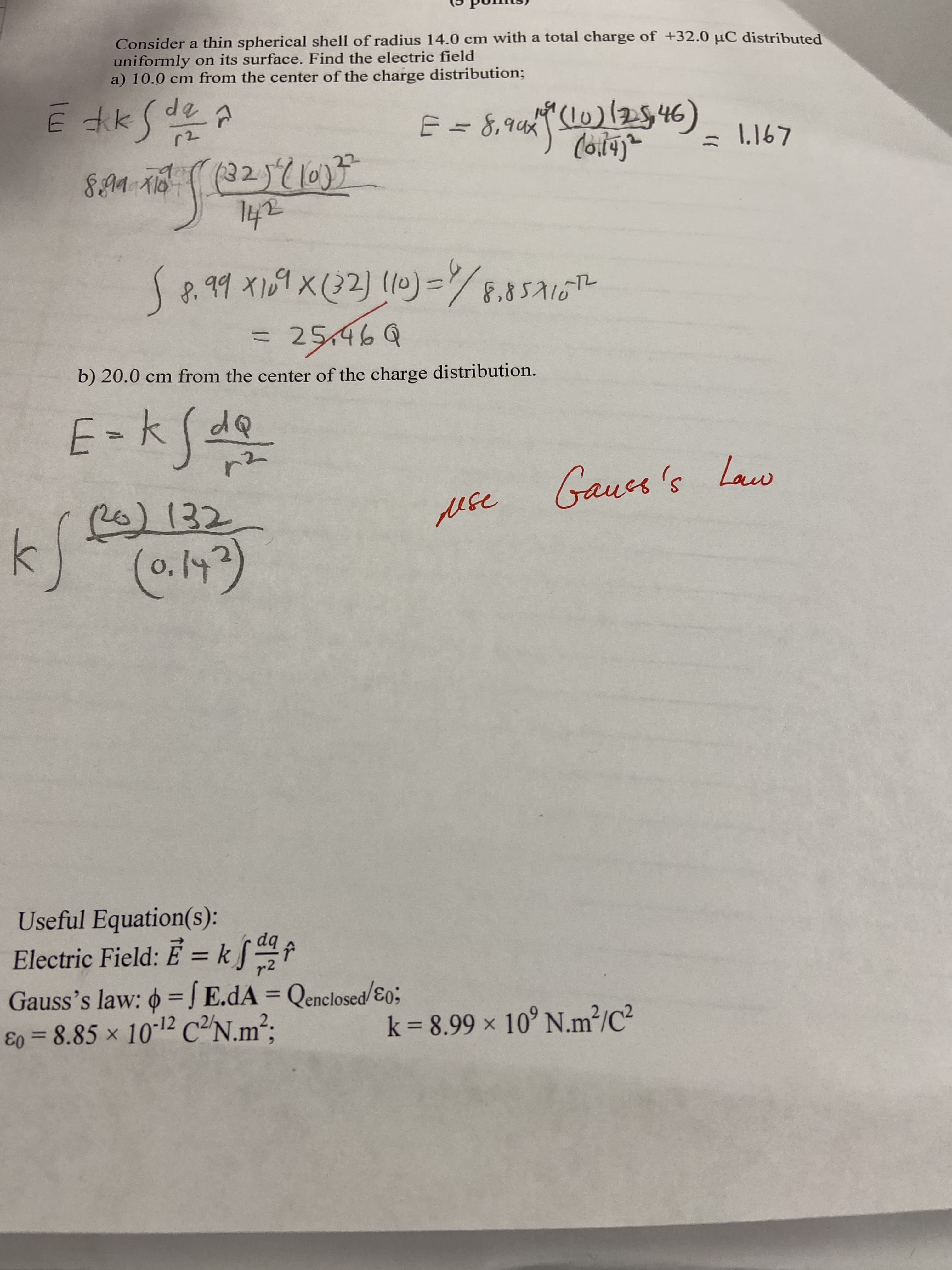 Consider a thin spherical shell of radius 14.0 cm with a total charge of +32.0 µC distributed
uniformly on its surface. Find the electric field
a) 10.0 cm from the center of the charge distribution;
dq
E = 8,9424 (LO)(2546)
= 8,१८५
10)/2546)
1.167
(३2)(10)7
142
6भन ा.
S8. 99 X109 X(32) (10)=/
8,४5 116 1-
F.85116T
25,469
b) 20.0 cm from the center of the charge distribution.
E-kSdQ
Gaues's
Law
)132
(0.143)
ese
Useful Equation(s):
Electric Field: E = kSf
%3D
r2
Gauss's law: 6 = Į E.dA = Qenclosed/ɛ0;
E0 = 8.85 x 10-12 C²N.m²:
%3D
k = 8.99 × 10° N.m²/C²
%3D
