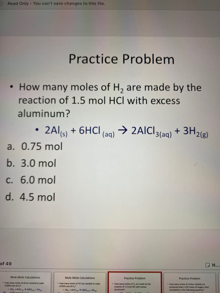 Read Only - You can't save changes to this file.
Practice Problem
How many moles of H, are made by the
reaction of 1.5 mol HCl with excess
aluminum?
• 2AI(5) + 6HCI
2Al(s)
(aq)
→ 2AIC]3{aq) + 3H2(8)
> 2AICI
+ 3H2(g)
a. 0.75 mol
b. 3.0 mol
C. 6.0 mol
d. 4.5 mol
O N...
of 49
Mole-Mole Calculations
Practice Problem
Practice Problem
Mole-Mole Calculations
• How many moles of HCl are needed to make
0.0935 mol of H, ?
• ZAl + 6HCIa ZAIC + 3Hu
• How many moles of H, are made by the
reaction of 1.5 mol HCI with excess
aluminum?
• How many moles of carbon dioxide are
produced when 3.00 moles of oxygen react
completely in the following equation?
• How many moles of Al are needed to make
0.0935 mol of H,?
2A + 6HCI → ZAIC +3H
00935 mel Hà mel Al
