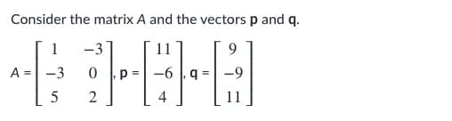 ### Understanding Matrix and Vector Operations

Consider the following matrix **A** and vectors **p** and **q**:

\[
A = \begin{bmatrix}
1 & -3 \\
-3 & 0 \\
5 & 2
\end{bmatrix}
\quad
p = \begin{bmatrix}
11 \\
-6 \\
4
\end{bmatrix}
\quad
q = \begin{bmatrix}
9 \\
-9 \\
11
\end{bmatrix}
\]

#### Matrix **A**
- **A** is a 3x2 matrix, meaning it has 3 rows and 2 columns.
- The entries of the matrix are as follows:
  - First row: 1, -3
  - Second row: -3, 0
  - Third row: 5, 2

#### Vector **p**
- **p** is a 3x1 column vector.
- The entries of vector **p** are:
  - First element: 11
  - Second element: -6
  - Third element: 4

#### Vector **q**
- **q** is also a 3x1 column vector.
- The entries of vector **q** are:
  - First element: 9
  - Second element: -9
  - Third element: 11

These matrices and vectors can be used in a variety of linear algebra operations such as matrix multiplication, finding the dot product, and solving systems of linear equations. Understanding their structure is fundamental in linear algebra and various applications in mathematics, physics, and engineering.