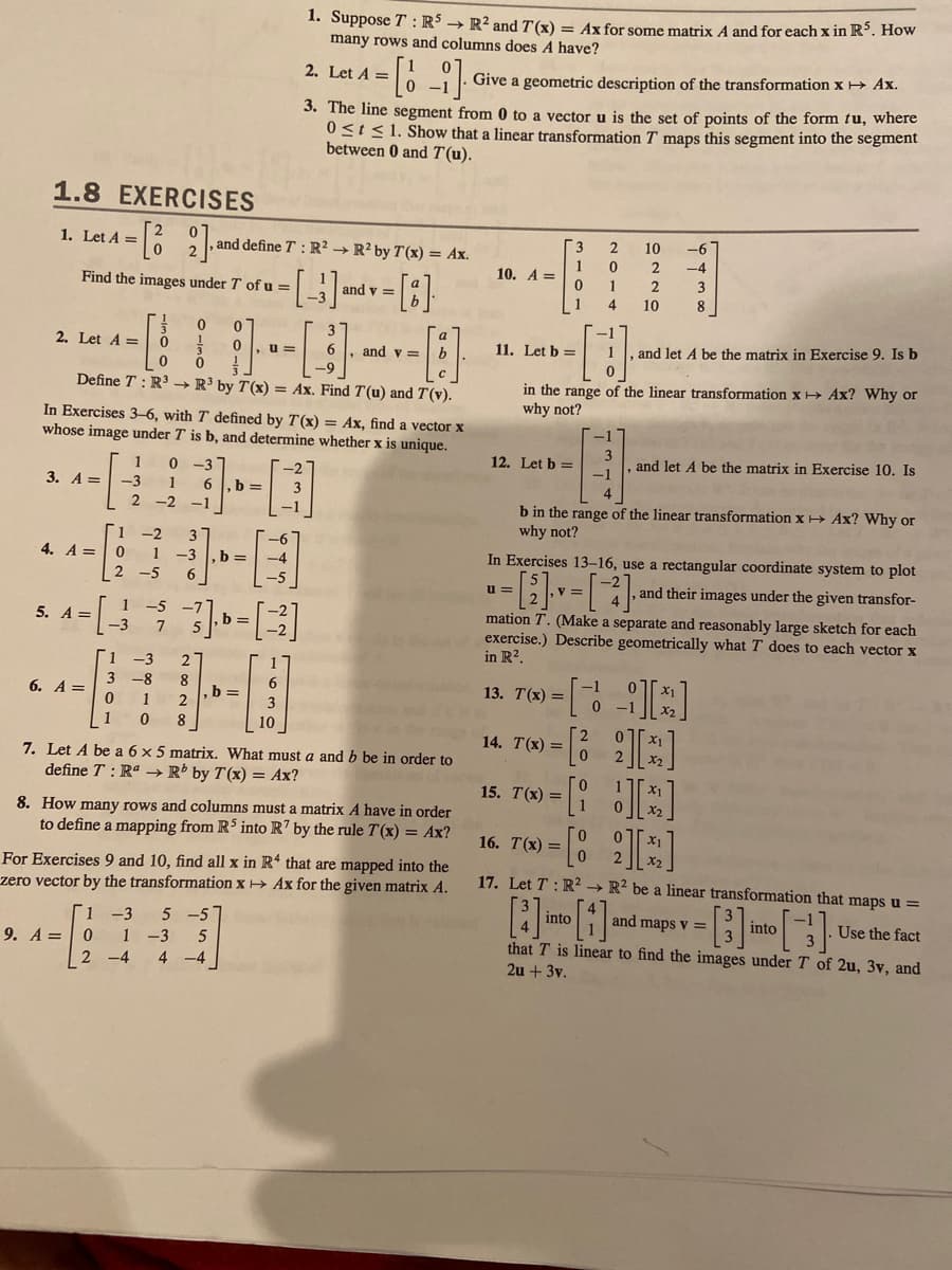 ### 1.8 Exercises

1. **Let \( A = \begin{bmatrix} 2 & 0 \\ 0 & 2 \end{bmatrix} \), and define \( T: \mathbb{R}^2 \rightarrow \mathbb{R}^2 \) by \( T(x) = Ax \). Find the images under \( T \) of \( u = \begin{bmatrix} -1 \\ 3 \end{bmatrix} \) and \( v = \begin{bmatrix} a \\ b \end{bmatrix} \).**

2. **Let \( A = \begin{bmatrix} 1 & 3 & 0 \\ 3 & 0 & 0 \\ 0 & 0 & 0 \end{bmatrix} \), \( u = \begin{bmatrix} 1 \\ 0 \\ -5 \end{bmatrix} \), and \( v = \begin{bmatrix} a \\ b \\ c \end{bmatrix} \). Define \( T: \mathbb{R}^3 \rightarrow \mathbb{R}^3 \) by \( T(x) = Ax \). Find \( T(u) \) and \( T(v) \).**

In Exercises 3-6, with \( T \) defined by \( T(x) = Ax \), find a vector \( x \) whose image under \( T \) is \( b \), and determine whether \( x \) is unique.

3. **\( A = \begin{bmatrix} 1 & 1 \\ 2 & -1 \end{bmatrix} \), \( b = \begin{bmatrix} 5 \\ -3 \end{bmatrix} \)**

4. **\( A = \begin{bmatrix} 1 & 2 \\ 2 & -5 \end{bmatrix} \), \( b = \begin{bmatrix} -6 \\ 4 \end{bmatrix} \)**

5. **\( A = \begin{bmatrix} 1 & 3 \\ 1 & 5 \end{bmatrix} \), \( b = \begin{bmatrix} -5 \\ 7 \end{bmatrix} \)**

6. **\( A = \begin{bmatrix} 1 & -3 \\