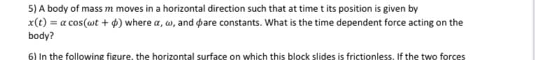 5) A body of mass m moves in a horizontal direction such that at time t its position is given by
x(t) = a cos(wt + $) where a, w, and pare constants. What is the time dependent force acting on the
body?
6) In the following figure, the horizontal surface on which this block slides is frictionless. If the two forces