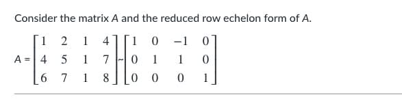 Consider the matrix A and the reduced row echelon form of A.

\[ A = \begin{bmatrix}
1 & 2 & 1 & 4 \\
4 & 5 & 1 & 7 \\
6 & 7 & 1 & 8 \\
\end{bmatrix}
\sim
\begin{bmatrix}
1 & 0 & -1 & 0 \\
0 & 1 & 1 & 0 \\
0 & 0 & 0 & 1 \\
\end{bmatrix} \]

This example demonstrates the process of transforming a given matrix \( A \) into its reduced row echelon form (RREF). 

### Explanation:

**Matrix \( A \)**:
\[ \begin{bmatrix}
1 & 2 & 1 & 4 \\
4 & 5 & 1 & 7 \\
6 & 7 & 1 & 8 \\
\end{bmatrix} \]

This is a 3x4 matrix, where each entry in the matrix represents a coefficient in a system of linear equations.

**Reduced Row Echelon Form (RREF)**:
\[ \begin{bmatrix}
1 & 0 & -1 & 0 \\
0 & 1 & 1 & 0 \\
0 & 0 & 0 & 1 \\
\end{bmatrix} \]

In this reduced form of the matrix \( A \):

- The leading entry in each non-zero row is 1.
- Each leading 1 is the only non-zero entry in its column.
- The leading 1 of each row is to the right of the leading 1 in the previous row.
- Any rows consisting entirely of zeros are at the bottom.

This row reduction process is useful in numerous mathematical applications, including solving systems of linear equations, finding the null space, and determining the rank of a matrix.