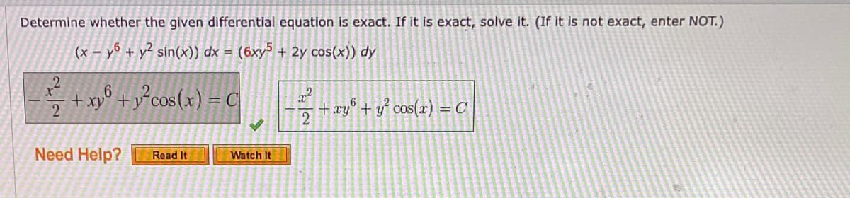 Determine whether the given differential equation is exact. If it is exact, solve it. (If it is not exact, enter NOT.)
(x – yº + y² sin(x)) dx = (6xy³ + 2y cos(x)) dy
2
+ xy° + y°cos(x) = C
+ xy° + y° cos(x) = C
2
Need Help?
Read It
Watch It
