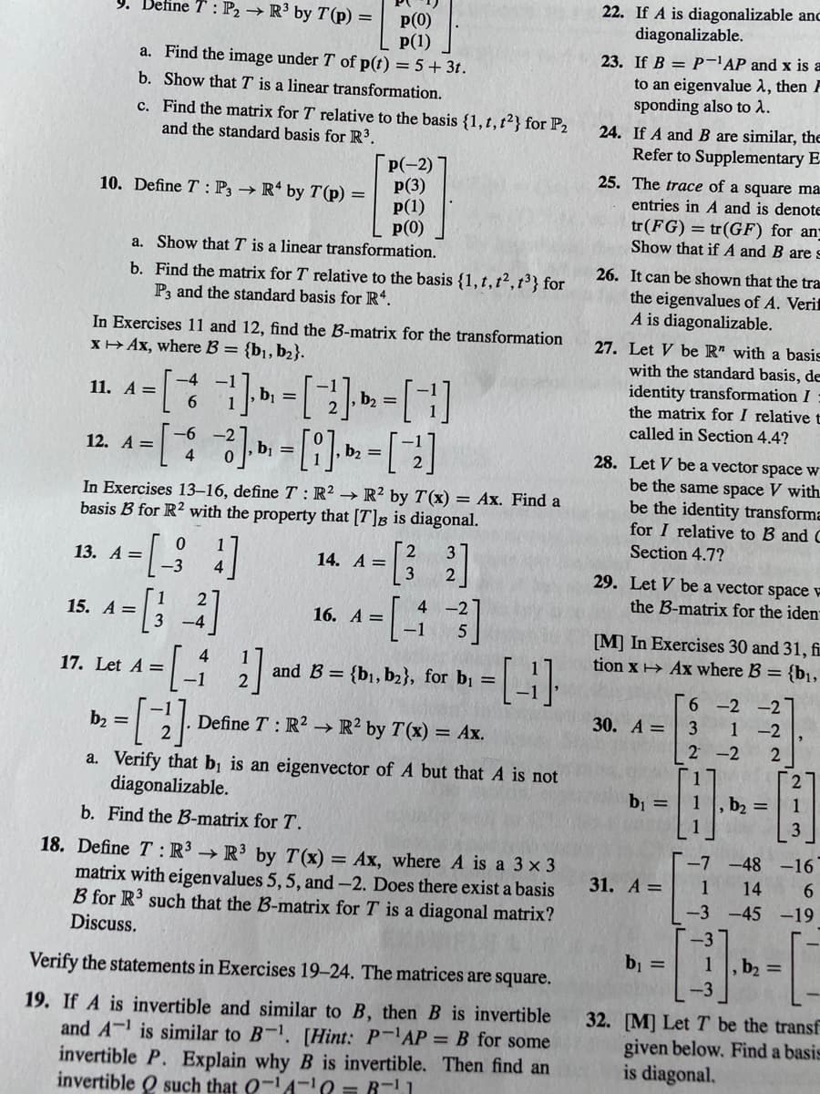 22. If A is diagonalizable anc
diagonalizable.
9. Define T : P2 → R³ by T(p) =
p(0)
P(1)
a. Find the image under T of p(t) = 5+ 3t.
23. If B = P-'AP and x is a
to an eigenvalue 1, then F
sponding also to 2.
b. Show that T is a linear transformation.
c. Find the matrix for T relative to the basis {1,t,t2} for P2
and the standard basis for R3.
24. If A andB are similar, the
Refer to Supplementary E-
P(-2)
p(3)
p(1)
p(0)
a. Show that T is a linear transformation.
25. The trace of a square ma
10. Define T : P3 → R* by T(p) =
entries in A and is denote
tr(FG) = tr(GF) for an-
Show that if A and B are s
b. Find the matrix for T relative to the basis {1, t,t²,t³} for
P3 and the standard basis for R*.
26. It can be shown that the tra
the eigenvalues of A. Verif
A is diagonalizable.
In Exercises 11 and 12, find the B-matrix for the transformation
XH Ax, where B = {b¡,b2}.
27. Let V be R" with a basis
with the standard basis, de
identity transformation I
the matrix for I relative t
-4
11. A =
6.
-1
b2 =
called in Section 4.4?
-6
12. A =
4
b, =
b, =
28. Let V be a vector space w
be the same space V with
In Exercises 13–16, define T : R² → R² by T(x) = Ax. Find a
basis B for R? with the property that [T]B is diagonal.
be the identity transforma
for I relative to B and C
Section 4.7?
13. А 3
14. A =
-3
29. Let V be a vector space E
the B-matrix for the iden
-2
15. A =
16. A =
[M] In Exercises 30 and 31, fi
tion x > Ax where B = {b1,
17. Let A =
and B = {b1, b2}, for b¡ =
6 -2 -2
1 -2
30. A =
b2 =
Define T: R2 → R² by T(x) = Ax.
2 -2
2
17
, b2 =| 1
[27
a. Verify that bị is an eigenvector of A but that A is not
diagonalizable.
bj =
b. Find the B-matrix for T.
1
3
-7 -48 -16
6.
18. Define T: R³ → R³ by T (x)
matrix with eigenvalues 5, 5, and -2. Does there exist a basis
B for R3 such that the B-matrix for T is a diagonal matrix?
Discuss.
= Ax, where A is a 3 x 3
31. A=
1
14
-3 -45 -19
-3
b =
1
,b2 D
Verify the statements in Exercises 19-24. The matrices are square.
-3
19. If A is invertible and similar to B, then B is invertible
and A- is similar to B-. [Hint: P-AP = B for some
invertible P. Explain why B is invertible. Then find an
invertible Q such that 0-A-0 = R-1
32. [M] Let T be the transf
given below. Find a basis
is diagonal.
