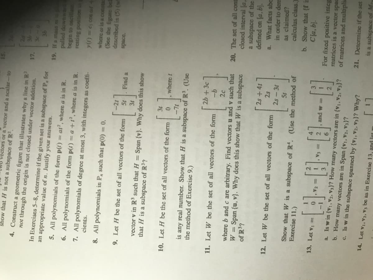 15.
vectors or a vector and a scalar-to
show that H is not a subspace of R2.
4. Construct a geometric figure that illustrates why a line in R?
not through the origin is not closed under vector addition.
17.
In Exercises 5-8, determine if the given set is a subspace of P, for
an appropriate value of n. Justify your answers,
19. If a mass m 1
pulled downwad
begin to oscillate
resting position i g
5. All polynomials of the form p(t)
= at?, where a is in R.
6. All polynomials of the form p(t) = a +t², where a is in R.
7. All polynomials of degree at most 3, with integers as coefi-
cients.
y(t) = C cos ot +
where o is a constas
(See the figure bel
described in (5) (w
8. All polynomials in P, such that p(0) = 0.
-21
space.
9. Let H be the set of all vectors of the form
Find a
vector v in R³ such that H = Span {v}. Why does this show
that H is a subspace of R3?
10. Let H be the set of all vectors of the form
, where t
is any real number. Show that H is a subspace of R3. (Use
the method of Exercise 9.)
2b +3c
9-
2c
11. Let W be the set of all vectors of the form
where b andc are arbitrary. Find vectors u and v such that
W Span {u, v}. Why does this show that W is a subspace
of R³?
20. The set of all cont
closed interval [a,
a subspace of the
defined on [a, b].
2s+4t
a. What facts abc
in order to derr
2s
12. Let W be the set of all vectors of the form
2s - 3t
as claimed?
calculus class.)
Show that W is a subspace of R. (Use the method of
Exercise 11.)
b. Show that { in
Cla, b).
13. Let v1 =
= EA
2, and w =
For fixed positive integ
matrices is a vector spac
of matrices and multiplia
,V2
2.
a. Is w in {v1, V2, V3}? How many vectors are in {v1, V2, V3}?
b. How many vectors are in Span {v1, V2, V3}?
c. Is w in the subspace spanned by {V1, V2, V3}? Why?
21. Determine if the set
is a subspace of M
14. Let v1, V2, V3 be as in Exercise 13, and let
